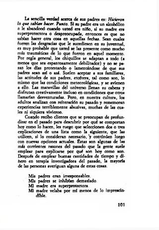 Le sencilla verdad acerca de sus padres es: H icieron
lo que sehU n hacer. Punto. SI su padre era un alcohólico
o le abandonó cuando usted era niño, si su madre era
superprotectora o despreocupada, entonces es que no
sabían hacer otra cota en aquellas fechas. Sean cuales
fueren las desgracias que le sucediesen en su juventud,
es muy probable oue usted se las presente como mucho
más traumáticas ae lo que fueron en aquel momento.
Por regla general, los chiquillos se adaptan a todo (a
menos que sea espantosamente debilitador) y no se pa­
san los días protestando o lamentándose de que sus
padres sean así o asá. Suelen aceptar a sus familiares,
las actitudes de sus padres, etcétera, tal como son, lo
mismo que las condiciones meteorológicas, y se avienen
a ello. Las maravillas del universo llenan su cabeza y
disfrutan creativamente incluso en condiciones que otros
llamarían desventuradas. Pero, en nuestra cultura, los
adultos analizan con reiteración su pasado y rememoran
experiencias terriblemente abusivas, muchas de las cua­
les ni siquiera vivieron.
Cuando redbo clientes que se preocupan de profun­
dizar en el pasado para descubrir por qué se comportan
hoy como lo hacen, les niego que seleccionen dos o tres
explicaciones de una lista como la siguiente, que las
utilicen, si lo consideran necesario, y continúen luego
con nuevas opciones actuales. Éstas son algunas de las
más corrientes razones del pasado que la gente suele
emplear para explicarse por qué son hoy como son.
Después de emplear buenas cantidades de tiempo y di­
fiero en terapia investigadora del pasado, la mayoría
de las personas averiguan alguna de estas cosas.
Mis padres eran irresponsables.
Mis padres se inhibían demasiado.
M i madre era superprotectora.
M i madre velaba por mí menos de lo imprescin­
dible.
101
 