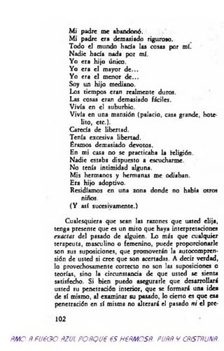 M i padre me abandonó.
M i padre era demasiado riguroso.
Todo el mundo hada las cosas por mí.
Nadie hacía nada por mí.
Yo era hijo único.
Yo era el mayor d e ...
Yo era el menor d e...
Soy un hijo mediano.
Los tiempos eran realmente duros.
Las cosas eran demasiado fáciles.
Vivía en el suburbio.
Vivía en una mansión (palacio, casa grande, hote-
lito, etc.).
Carecía de libertad.
Tenía excesiva libertad.
Éramos demasiado devotos.
En mi casa no se practicaba la Religión.
Nadie estaba dispuesto a escucharme.
No tenía intimidad alguna.
Mis hermanos y hermanas me odiaban.
Era hijo adoptivo.
Residíamos en una zona donde no había otros
niños.
(Y así sucesivamente.)
Cualesquiera que sean las razones que usted elija,
tenga presente que es un mito que haya interpretariones
exactas del pasado de alguien. Lo más que cualquier
terapeuta, masculino o femenino, puede proporcionarle
son sus suposiciones, que promoverán la autocompren-
sión de usted si oree que son acertadas. A decir verdad,
lo provechosamente correcto no son las suposiciones o
teorías, sino la circunstancia de que usted se sienta
satisfecho. Si bien puedo asegurarle que desarrollará
usted su penetración interior, que se formará una idea
de sí mismo, al examinar su pasado, lo cierto es que esa
penetración en sí misma no alterará el pasado ni el pre-
102
ñm o Ñ fueoo ñzul POÑQue es H€ñmcsñ. puññ y cñístñunñ.
 