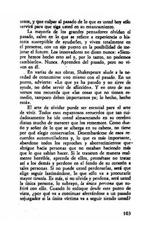 senté, y que culpar al pasado de lo que es usted hoy sólo
servirá para que siga usted en su estancamiento.
La mayoría de los grandes pensadores olvidan el
pasado, salvo en lo que se refiere a experiencia o his­
toria susceptible de ayudarles, y viven totalmente en
el presente, con un ojo puesto en la posibilidad de me­
jorar el futuro. Los innovadores no dicen nunca: «Siem-
prc hemos hecho esto así y , por lo tanto, no podemos
cambiarlo». Nunca. Aprenden del pasado, pero no vi­
ven en él.
. En varias de sus obras, Shakespeare alude a la ne­
cedad de consumirse uno mismo con el pasado. En un
punto, advierte: «Lo que ya ha pasado y no sirve de
ayuda, no debe servir de aflicción». Y en otro de sus
versos nos recuerda que «las cosas que no tienen re­
medio, tampoco deben importarnos ya; lo hecho, hecho
está*.
El arte de olvidar puede ser esencial para el arte
de vivir. Todos esos espantosos recuerdos que tan cui­
dadosamente ha ido usted almacenando en su cerebro
distan mucho de merecer que los rememore. Como due­
ño y señor de lo que se alberga en su cabeza, no tiene
por qué elegir conservarlos. EKsembarácese de esos re­
cuerdos automutiladorcs y, lo que es más importante,
abandone todos los reproches y aborrecimientos que*
abrigue hacia personas que no estaban haciendo más
que lo que sabían hacer. Si le trataron de manera real­
mente horrible, aprenda de ellos, prométase no tratar
así a los demás y perdone en el fondo de su corazón a
tales personas. Si no puede usted perdonarlas, será que
elige seguir lastimándose, lo que sólo va a procurarle
mayor tiranía. Es más, si no olvida y perdona, será usted
la única persona, lo subrayo, la única persona que su­
frirá con ello. Cuando lo enfoque desde este punto de
vista, ¿por qué va a continuar aferrándose a un pasado
sojuzgador si la única víctima va a seguir siendo usted?
103
 