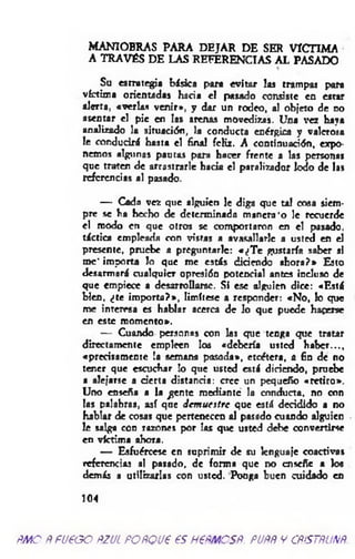 MANIOBRAS PARA DEJAR DE SER VICTIMA
A TRAVÉS DE LAS REFERENCIAS AL PASADO
Su estrategia básica para evitar las trampas para
víctima orientadas hacia el pasado consiste en estar
alerta, «verlas venir*, y dar un rodeo, al objeto de no
asentar el pie en las arenas movedizas. Una vez haya
analizado la situación, la conducta enérgica y valerosa
le conducirá hasta el final fcKz. A continuación, expo­
nemos algunas pautas para hacer frente a las personas
que traten de arrastrarle hada el paralizador Iodo de las
referencias al pasado.
— Cada vez que alguien le diga que tal cosa siem­
pre se ha hecho de determinada m anera'o le recuerde
el modo en que otros se comportaron en el pasado,
táctica empleada con vistas a avasallarle a usted en el
presente, pruebe a preguntarle: «¿T e gustaría saber si
me* importa lo que me estás didendo ahora?* Esto
desarmará cualquier opresión potencial antes incluso de
que empiece a desarrollarse. Si ese alguien dice: «Está
bien, ¿te im porta?*, limítese a responder: «N o, k> que
me interesa es hablar acerca de lo que puede hacerse
en este momento*.
— Cuando personas con las que tenga que tratar
directamente empleen los «debería usted h aber...,
«precisamente !a semana pasada», etcétera, a fin de no
tener que escuchar lo que usted está diciendo, pruebe
a alejarse a derta distanda: cree un pequeño «retiro».
Uno enseña a la ^ente mediante la conducta, no con
los palabras, así que dem uestre que está deridido a no
hablar de cosas que pertenecen al pasado cuando alguien
le salga con razones por las que usted debe convertirse
en víctima ahora.
— Esfuércese en suprimir de su lenguaje coactivas
referencias al pasado, de forma que no enseñe a los
demás a utilizarlas con usted. Ponga buen cuidado en
104
ñm o Ñ fueoo ñzul POÑQue es H€ñmcsñ. puññ y cñístñuxñ.
 