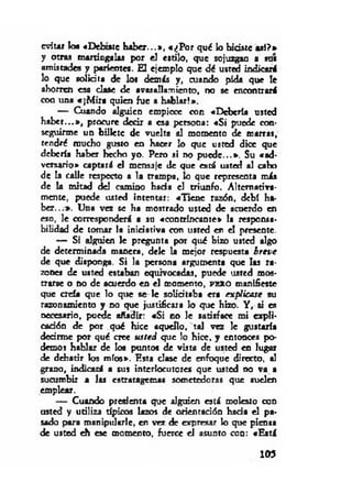 evitar los «Debíate h ab er...», «¿P o r qué lo hidste aal?»
y otras martingalas por el estilo, que sojuzgan a sus
amistades y parientes. El ejemplo que dé usted indicará
lo que solicita de lo* demás y, cuando pida que le
ahorren esa clase de avasallamiento, no se encontrará
con una «¡M ira quien fue a hablar!».
— Cuando alguien empiece con «Debería usted
h ab er...», procure decir a esa persona: «S i puede con­
seguirme un billete de vuelta al momento de marras,
tendré mucho gusto en hacer lo que usted dice que
debería haber hecho yo. Pero si no p u ed e...». Su «ad­
versario* captará el mensaje de que está usted al cabo
de la calle respecto a la trampa, lo que representa más
de la mitad del camino hada el triunfo. Alternativa­
mente, puede usted intentar: «'llen e razón, debí ha­
b er...*. Una vez se ha mostrado usted de acuerdo en
eso, le corresponderá a su «contrincante* la responsa­
bilidad de tomar la iniciativa con usted en el presente.
— Si alguien le pregunta por qué hizo usted algo
de determinada manera, dele la mejor respuesta b reve
de que disponga. Si la persona argumenta que los ra­
zones de usted estaban equivocadas, puede usted mos­
trarse o no de acuerdo en el momento, p e r o manifieste
que creía que lo que se- le solicitaba era explicase su
razonamiento y no que justificara lo que hizo. Y , si es
necesario, puede añadir: «S i no le satisface mi expli­
cación de por qué hice aquello, tal vez le gustaría
decirme por qué cree u sted que lo hice, y entonces po­
demos hablar de los puntos de vista de usted en lugar
de debatir los míos*. Esta clase de enfoque directo, al
grano, indicará a sus interlocutores que usted no va a
sucumbir a las estratagemas sometedoras que suelen
emplear.
— Cuando presienta que alguien está molesto con
usted y utiliza típicos lazos de orientación hada el pa­
sado para manipularle, en vez de expresar lo que piensa
de usted eh esc momento, fuerce el asunto con: «Está
103
 