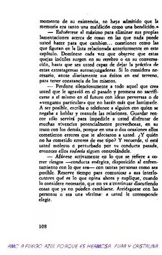 momento de su existencia, ro haya admitido que la
memoria era tanto una maldición como una bendición.*
— Esfuércese al máximo para eliminar sus propias
lamentaciones acerca de cosas en las que nada puede
usted Hacer para que cam bien... cuestiones como las
que figuran en la lista relacionsda anteriormente en este
capítulo. Domínese cada vea que observe que estas
quejas inútiles surgen en su cerebro o en su conversa­
ción, hasta que sea usted capaz de dejar la práctica de
estas estratagemas autosojuzgadoras. Si lo considera ne­
cesario, anote diariamente sus éxitos en ese terreno,
para tener constancia de los mismos.
— Perdone silenciosamente a todo aquel que crea
usted que le agravió en el pasado y prometa no sacrifi­
carse a *í mismo en el futuro con ideas perversas o de
«venganza particular» que no harán más que lastimarle.
A ser posible, escriba o telefonee a alguien con quien se
negaba a hablar y reanude las relaciones. Guardar ren­
cor sólo servirá para impedirle a usted disfrutar de
muchas vivencias potencialmente provechosas, en su
trato con los demás, porque en una o dos ocasiones ellos
cometieron errores que Je afectaron a usted. ¿Y quién
no ha cometido errores de esc tipo? Y recuerde, si está
usted molesto o perturbado por su conducta posada,
entonces ellos todavía siguen controlándole.
— Afánese activamente en lo que se refiere a co­
rrer riesgos —conducta enérgica, disposición al enfren­
tamiento con lo que sea— con tantas personas como sea
posible. Reserve tiempo para comunicar a sus interlo­
cutores qué es lo que opina ahora y explique, cuando
lo considere necesario, que no va a continuar discutiendo
cosas que ya r.o pueden cambiarse. Arriésguese con las
personas o sea una víctima: a usted le corresponde
elegir.
108
ñmo Ñ fueoo ñzul POÑQue es H€ñmcsñ. puññ y cñístñunñ.
 