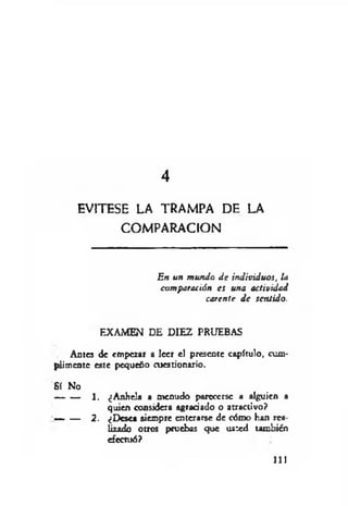 4
EVITESE LA TRAMPA DE LA
COMPARACION
En un mundo de individuos, la
comparación es una actividad
carente d e sentido.
EXAMEN DE DIEZ PRUEBAS
Antes de empezar a leer el presente capítulo, cum­
plimente este pequeño cuestionario.
Sí No
1. ¿Anhela a menudo parecerse a alguien a
quien considera agradado o atractivo?
— — 2. ¿Desea siempre enterarse de cómo han rea­
lizado otros pruebas que usted también
efectuó?
111
 