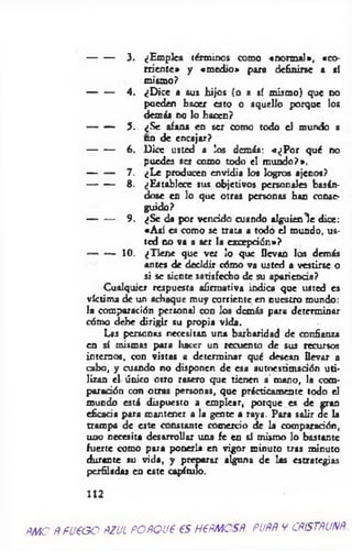 3. ¿Empica términos como «norm al», «co­
rriente* y «m edio» para definirse a sí
mismo?
4. ¿D ice a sus hijos (o a sí mismo) que no
pueden hacer esto o aquello porque los
demás no lo hacen?
5. ¿Se afana en ser como todo el mundo a
en de encajar?
6. Dice usted a los demás: «¿P o r qué no
puedes set como todo el m undo?».
7. ¿Le producen envidia los logros ajenos?
8. ¿Establece sus objetivos personales basán­
dose en lo que otras personas han conse­
guido?
9. ¿Se da por vencido cuando alguienl e dice:
«A sí es como se trata a todo el mundo, us­
ted no va a ser la excepción»?
10. ¿Tiene que ver lo que llevan los demás
antes de decidir cómo va usted a vestirse o
si se siente satisfecho de su apariencia?
Cualquier respuesta afirmativa indica que usted es
víctima de un achaque muy corriente en nuestro mundo:
la comparación personal con los demás para determinar
cómo debe dirigir su propia vida.
Las personas necesitan una barbaridad de confianza
en sí mismas para liaccr un recuento de sus recursos
internos, con vistas a determinar qué desean llevar a
cabo, y cuando no disponen de esa autoestimación uti­
lizan el único otro rasero que tienen a' mano, la com­
paración con otras personas, que prácticamente todo el
mundo está dispuesto a emplear, porque es de gran
eficacia para mantener a la gente a raya. Para salir de la
trampa de este constante comercio de la comparación,
uno necesita desarrollar una fe en sí mismo lo bastante
fuerte como para ponerla en vigor minuto tras minuto
durante su vida, y preparar alguna de las estrategias
perfiladas en este capítulo.
112
ñmo A fueoo ñzul POÑQue es h€Amosñ. pupp v cristalina
 