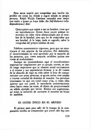 Pero antes tendrá que comprobar que resulta im­
posible ser como los demás y seguir siendo su propia
persona. Ralph W aldo Emerson entendió esto mejor
que nadie a quien yo haya leído. En Sclf-R ciiance («In ­
dependencia*) dice:
Quienquiera que aspire a ser un hombre, tiene que
ser inconformista. Quien desee reunir palmas in­
mortales no debe verse obstaculizado por el nom­
bre de la bondad, sino que ha de comprobar que
sea bondad. A la larga, nada es sagrado, salvo la
integridad del propio cerebro de uno.
Palabras enormemente vigorosas, pero que no cons­
tituyen el más popular de los criterios. Por definición,
el inconformismo no está aprobado por la mayoría de
las personas, que, com o mayoría, establece pautas con
vistas al conformismo.
Aunque no recomendamos aquí el inconformismo
espectacular simplemente por su propio interés, es des­
de luego importante que se observe usted atentamente
a sí mismo y sus aspiraciones íntimas, y se dé cuenta
de lo absurdo de rcgtr su vida sobre la base de compa­
raciones con otras personas, si quiere evitar esta amplia
e intensa variedad de dominio efe mandos. Fu« personas
interesadas en que sea usted como ellas, o como ellas
quieren que sea usted, le recordarán insistentemente
cómo hacen otros las cosas, al objeto de proporcionarle
un sólido ejemplo que im itar. Resista sus sugerencias,
así como la tentación de asomarse al exterior en busca
de modelos.
ES USTED ÚNICO EN EL MUNDO
El primer paso para salir de la trompa de la com­
paración estriba en comprender que u sted sólo hay uno
113
 