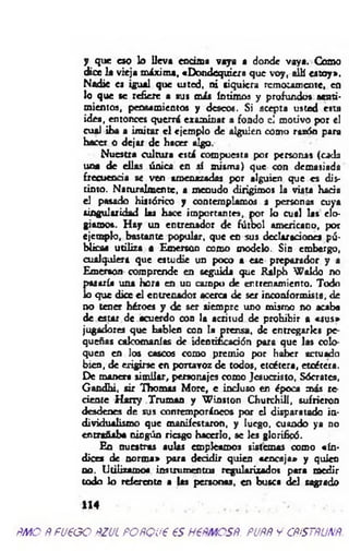 y que eso lo lleva encima vaya a donde vaya. Como
dice la vieja máxima, «Dondequiera que voy, alU estoy».
Nadie es igual que usted, ni siquiera remotamente, en
lo que se refiere a sus más íntimos y profundos senti­
mientos, pensamientos y deseos. Si acepta usted esta
idea, entonces querrá examinar a fondo el motivo por el
cual iba a im itar e l ejemplo de alguien como razón para
hacer o dejar de hacer algo.
Nuestra cultura está compuesta por personas (cada
una de ellas única en sí misma) que con demasiada
frecuencia se ven amenazadas por alguien que es dis­
tinto. Naturalmente, a menudo dirigimos la vista hacia
el pasado histórico y contemplamos a personas cuya
singularidad las hace importantes, por k> cual las elo­
giamos. H ay un entrenador de fútbol americano, por
ejemplo, bastante popular, que en sus declaraciones pú­
blicas utiliza a Emerson como modelo. Sin embergo,
cualquiera que estudie un poco a ese preparador y a
Emerson comprende en seguida que Ralph W aldo no
pasaría u iu hora en un campo de entrenamiento. Todo
lo que dice el entrenador acerca de ser incoaformista, de
no tener héroes y de ser siempre uno mismo no acaba
de estar de acuerdo con la acritud de prohibir a «sus»
jugadores que hablen con la prensa, de entregarle» pe­
queñas calcomanías de identificación para que las colo­
quen en los cascos como premio por haber actuado
bien, de erigirse en portavoz de todos, etcétera, etcétera.
De manera sim ilar, personajes como Jesucristo, Sócrates,
Gandhi, sir Thomas More, e incluso en época más re­
ciente H arry Truman y W inston Churchill, sufrieron
desdenes de sus contemporáneos por el disparatado in­
dividualismo que manifestaron, y luego, cuando ya 110
entrañaba ningún riesgo hacerlo, se les glorificó.
En nuestras aulas empleamos sistemas como «ín ­
dices de norm a» para decidir quien «encaja» y quien
no. Utilizamos instrumentos regularizados para medir
todo lo referente a las personas, en busca del sagrado
*14
ÑMQ ÑfU€GO ñZJL POñQJ€ €S H€ÑMCSÑ. PUftft Y CÑiSTÑUNÑ.
 