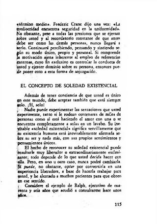 «térm ino medio*. Fredcric Cranc dijo una ver: «La
mediocridad encuentra seguridad en la uniformidad».
No obstante, pese a todas las presiones que se ejerzan
Sobre usted y al recordatorio constante de que antes
debe ser como las demás personas, nunca llegará a
iwrlo. Continuará percibiendo, pensando y sintiendo se­
gún su modo único, propio y pcrsonaL Si comprende
Ja motivación aiena inherente al empleo de referencias
externas, cuyo nn exclusivo es controlar la conducta de
usted y ejercer dominio sobre su persona, entonces pue­
d e poner coto a esta forma de sojuzgarión.
EL CONCEPTO DE SOLEDAD EXISTENCIAL
Además de tener conciencia de que usted es único
en este mundo, debe aceptar también que está siempre
tolo. jSí, solo!
: Nadie puede experimentar las sensaciones que usted
experimente, tanto si le rodean centenares de miles de
personas como si está haciendo el amor con una o se
encuentra completamente a solas en un lavabo. Su ine­
vitable «soledad exJstcndal» significa sencillamente que
su existencia humana está inevitablemente afirmada so­
bre su ser y nada más, con sus propios sentimientos y
pensamientos únicos.
El hecho de reconocer su soledad existencia] puede
.resultarle muy liberador o extraordinariamente csclavi-
■aante; todo depende de lo que usted decida hacer ccn
ella. Pero, en uno u otro caso, nunca podrá cambiarla.
,$í puede, no obstarte, optar por convertirla en una
experiencia liberadora, a base de hacerla trabajar para
usted, y he alentado a muchos pacientes para que obren
ca ese sentido.
i Considere el ejemplo de Ralph, ejecutivo de cua­
renta y seis años que acudió a consultarme hace unos
«fe».
115
 