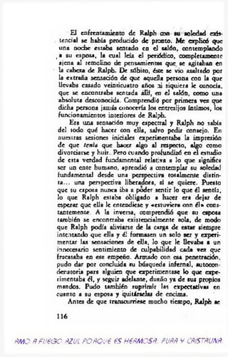 El enfrentamiento de Ralph coa su soledad exis­
tencia! se había producido de pronto. Me explicó que
una noche estaba sentado en el salón, contemplando
, a su esposa, la cual leía el periódico, completamente
ajena al remolino de pensamientos que se agitaban en
la cabeza de Ralph. De súbito, éste se vio asaltado por
la extraña sensación de que aquella persona con la que
llevaba casado veinticuatro años ni siquiera le conocía,
que se encontraba sentada allí, en el salón, como una
absoluta desconocida. Comprendió por primera vez que
dicha persona jamás conocerla los entresijos íntimos, los
funcionamientos interiores de Ralph.
Era una sensación muy espectral y Ralph no sabía
del todo qué hacer con ella, salvo pedir consejo. En
nuestras sesiones iniciales experimentaba la impresión
de que tenía que hacer algo al respecto, algo como
divorciarse y huir. Pero otando profundizó en el estudio
de esta verdad fundamental relativa a lo que significa
ser un ente humano, aprendió a contemplar su soledad
fundamental desde una perspectiva totalmente distin­
ta ... una perspectiva liberadora, si se quiere. Puesto
que su esposa nunca iba a poder sentir lo que él sentía,
lo que Ralph estaba obligado a hacer era dejar de
esperar que ella le entendiese y «estuviera con él» cons­
tantemente. A la inversa, comprendió que su esposa
también se encontraba cxistencialmcntc sola, de modo
que Ralph podía aliviarse de la carga de catar siempre
intentando que ella y él formasen un solo ser y experi­
mentar las sensaciones de ella, lo que le llevaba a un
innecesario sentimiento de culpabilidad cada vez que
fracasaba en ese empeño. Armado con esa penetración,
pudo dar por concluida su búsqueda infernal, autocon-
denatoria para alguien que experimentase lo que expe­
rimentaba él, y seguir adelante, dueño ya de sus propios
mandos. Pudo también suprimir las expectativas en
cuanto a su esposa y quitárselas de encima.
Antes de que transcurriese mucho tiempo, Ralph se
116
ñmo Ñfueooñzul POÑQveesh €ñmcsñ. puññ v cñístñunñ
 