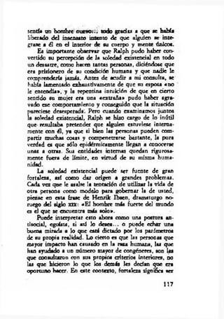 sentía un hombre nuevoi., todo gradas a que te bahía
liberado d el insensato intento de que alguien se inte­
grase a él en d interior de su cuerpo y mente únicos.
Es importante observar que Ralph pudo haber con­
vertido su percepción de la soledad existencia! en todo
un desastre, como hacen tantas personas, diciéndose que
era prisionero de su condición humana y que nadie le
comprendería jamás. Antes de acudir a m i consulta, se
había lamentado exhaustivamente de que so esposa «no
le .entendía», y la repentina intuición de que en cierto
sentido su mujer era una «extraña» pudo haber agra­
vado ese comportamiento y conseguido que la situación
pareciese desesperada. Pero cuando examinamos juntos
la soledad existencia!, Ralph se hizo cargo de lo inútil
que resultaba pretender que alguien estuviese interna­
mente con él, ya que si bien las personas pueden com­
partir muchas cosas y compenetrarse bastante, la pura
verdad es que sólo epidérmicamente llegan a conocerse
unas a otras. Sus entidades internas quedan rigurosa­
mente fuera de lím ite, en virtud de su misma huma­
nidad.
La soledad existencial puede ser fuente de gran
fortaleza, así como dar origen a grandes problemas.
Cada vez que le asalte la tentación de utilizar la vida de
otra persona como modelo para gobernar la de usted,
piense en esta frase de Henrik Ibsen, dramaturgo no­
ruego del siglo xiX: «E l hombre más fuerte del mundo
es el que se encuentra más solo».
Puede interpretar esto ahora como una postura an­
tisocial, egoísta, si así Jo desea... o puede echar una
buena miríada a lo que está dictado por los parámetro«
de su propia realidad. Lo cierto es que las personas que
mayor impacto han causado en la raza humana, las que
han ayudado a un número mayor de congéneres, son las
que consultaron con su» propios criterios interiores, no
las que hicieron lo que los demás les decían que era
oportuno hacer. En este contexto, fortaleza significa ser
117
 