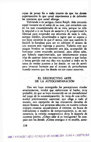 capaz de poner fin a todo intento de que los demás
experimenten lo que usted experimenta y de defender
las creencias que usted alberga.
Volviendo a mi antiguo chenre Ralph: Aún recuerda
aquel instante en el salón de su casa, que considera uno
de los más trascendentales de su vida, porque no sólo
le impulsó a ir en busca de asesoría y le proporcionó la
libertad para suspender sus esfuerzos de toda la vida,
aunque inútiles, encaminados a lograr que su esposa y
sus hijos sintieran lo que él sentía, sino que también le
facilitó la fortaleza para ser en adelante él mismo de
una manera más vigorosa y positiva. Todavía a c e que
ningún hombre es totalmente una isla, susceptible de
funcionar como ermitaño antisocial, pero ahora sabe,
por haberlo experimentado, que interiormente somas
islas de carácter único en nosotros mismos y que luchar
a brazo partido con esa idea nos ayudará a todos en la
tarea de tender puentes a los demás, en vez de servir
para levantar barreras por el sistema de perturbarnos
cuando veamos que los demás no son como nosotros.
EL DESTRUCTIVO ARTE
DE LA AUTOCOMPARACIÓN
Una vez haya conseguido las percepciones citadas
anteriormente, tendrá que enfrentarse al hecho, muy
probable, de que se haya convertido en un incondicional
del juego de la autocomparación. Se trata de una enfer­
medad prácticamente universal, que aflige a todo el
mundo, con excepción de los resistentes dotados de
mayor firmeza. Las personas educadas en nuestra cultura
siempre «tam o s asomándonos al exterior, en busca de
indicaciones o modelos de comportamiento, y , en con­
secuencia, la «visión comparativa» dicta la mayoría de
nuestros juicos. ¿Cómo sabe si es inteligente? Se com­
para con los demás. ¿Cómo averigua si es estable, atrae-
118
ñmo ñ fueooñzjl POÑQueesh €ñmcsñ. puññ v cñíSiñunñ
 