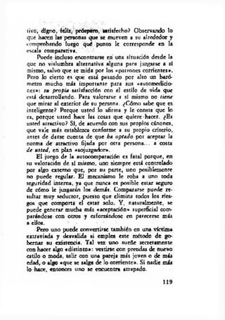 livo, digno, feliz, próspero, Satisfecho? Observando lo
que hacen 1 « personas que se mueven a su alrededor y
comprobando luego qué punto le corresponde en la
escala comparativa.
Puede incluso encontrarse en una situación desde la
que no vislumbra alternativa alguna para juzgarse a sí
mismo, salvo que se mida por los «patrones corrientes».
Pero lo cierto es que está pasando por alto un baró­
metro mucho más importante para sus «automedido-
r.cs»: su propia satisfacción con el estilo de vida que
está desarrollando. Para valorarse a sí mismo no tiene
que mirar al exterior de su persona. ¿Cómo sabe que es
inteligente? Porque usted lo afirma y le consta que k>
es, porque usted hace las cosas que quiere-hacer. ¿Es
usréd atractivo? Sí, de acuerdo con sus propios cánones,
que vale más establezca conforme a su propio criterio,
antes de darse cuenta de que ha optado por aceptar la
norma de atractivo fijada por otTa persona... a costa
d e usted, en plan «sojuzgador».
El juego de la autocomparadón es fatal porque, en
su valoración de sí mismo, uno siempre está controlado
por algo externo que, por su pane, uno posiblemente
no puede regular. El mecanismo le roba a uno toda
seguridad interna, ya que nunca es posible estar seguro
de cómo le juzgarán los demás. Compararse puede re­
sultar muy seductor, puesto que elimina todos los ries­
gos que comporta el estar solo. Y, naturalmente, se
puede generar mucha más «aceptadón» superficial com­
parándose con otros y esforzándose en parecerse más
a ellos.
Pero uno puede convertirse también en una víctima
extraviada y desvalida si emplea este método de go­
bernar su existencia. Tal vez uno sueñe secretamente
con hacer algo «distinto»: vestiñ e con prendas de nuevo
estilo o moda, salir con una pareja más joven o de más
edad, o algo «que se salga de lo corriente». Si nadie más
lo hace, entonces uno se encuentra atrapado.
119
 