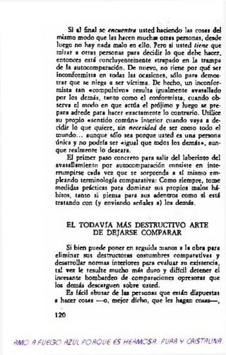 SI al final se encuentra usted haciendo las cosas del
mismo modo que las hacen mucha» otras personas, desde
luego no hay nada malo en ello. Pero si usted tien e que
mirar a otras personas para decidir lo que debe hacer,
entonces está concluyentemente ttrapado en la trampa
de la autocomparación. De nueve, no tiene por qué ser
inconformista en todas las ocasicncs, sólo para demos­
trar que se niega a ser víctima. De hecho, un inconfor-
mista tan «compulsivo» resulta igualmente avasallado
por los demás, tanto como el conformista, cuando ob­
serva el modo en que actúa el prójimo y luego se pre­
para adrede para hacer exactamente lo contrario. Utilice
su propio «sentido común» interior cuando vaya a de­
cidir lo que quiere, sin necesidad de ser como todo el
m undo... aunque sólo sea porque usted es una persona
única y no podría ser «igual que todos los dem ás», aun­
que realmente lo deseara.
El primer paso concreto para salir del laberinto del
avasallamiento por autocomparación consiste en inte­
rrumpirse cada vez que se sorprenda a sí mismo em­
pleando terminología comparativa: Como siempre, tome
medidas prácticas para dominar sus propios malos há­
bitos, tanto si piensa para sus adentros como si está
tratando con (y enviando señales a) los demás.
EL TODAVÍA MAS DESTRUCTIVO ARTE
DE DEJARSE COMPARAR
Si bien puede poner en seguida manos a la obra para
elim inar sus destructoras costumbres comparativas y
desarrollar normas interiores para evaluar su existencia,
tal vez le resulte mucho más duro y difícil detener el
incesante bombardeo de comparaciones opresoras que
los demás descarguen sobre usted.
Es fácil abusar de las personas que están dispuestas
a hacer cosas — o, mejor dicho, que les hagan cosas— ,
120
ñmo ñ fu e o o ñzul poñqu€ es HeñMOSÑ. puññ y cñístñunñ.
 