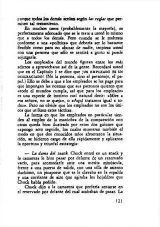 porque todo* lo* demás actúan según las reglas que per­
miten u l tratamiento.
En muchos casos (probablemente la mayoría), es
perfectamente adecuado que ae le trate a usted lo mismo
que a todos los demás. Pero cuando se le maltrata
conforme a una «política» que debería ser lo bastante
flexible como pera no abusar de nadie, tropieza usted
con una persona que sólo se sentirá a gusto si puede
sojuzgarle.
Los empleados del mundo figuran entre los m is
adiaos a aprovecharse así de la gente. Recordará usted
que en el Capítulo 1 se dice que ;un e m p l e a d o e s un
d e sg r a c ia d o ! (No la persona, sino el personaje, el pa­
pel.) Ello se debe a que a los empleados se les paga para
que impongan las normas que sus patronos quieren que
«todo el mundo» cumpla, así que para los empicados
es una especie de instinto casi natural decir: «M ire a
esa señora, no se queja», o «A quí tratamos igual a to­
dos». Pero no olvide que los empleados no son los úni­
cos que utilizan estas tácticas.
La forma en que los empleados en particular tien­
den a l empleo de la maniobra de la comparación con
otros queda bien ilustrada por estos dos guiones que
expongo acto seguido, los cuales muestran también el
modo en que dos conocidos míos afrontaron 3a situa­
ción, se hicieron cargo de ella rápidamente y aplicaron
la oportuna y triunfal estrategia:
— La ¿ama d el snack. Chuck entró en un snack y
la- camarera Je hizo pasar por delante de un reservado
vacío, pora acomodarle ante una mesita minúscula,
frente a una puerta de salida, con una silla de asiento
durísimo, un picaporte que se le clavaba «n la espalda
y una corriente de aire que agitaba los hojaldres que
Chuck había pedido.
Chuck dijo a la camarera que prefería sentarse en
el reservado por delante del cual acababan de pasar. La
121
 