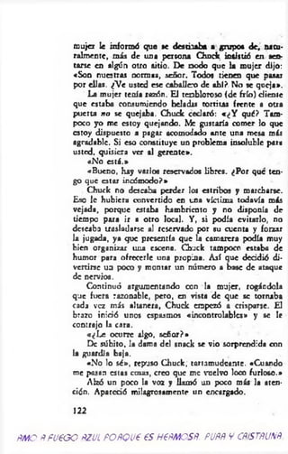 mujer le informó que se desthab* a grupo« de, natu­
ralmente, m is de una persona Chuck insistió en sen­
tarse en algún otro sitio. De nodo que la m ujer dijo:
«Son nuestras normas, señor. Todos tienen que pasar
por ellas. ¿Ve usted ese caballex» de ahí? No se queja».
La mujer tenía rasón. El tenbloroso (de frío) diente
que estaba consumiendo heladas tortitas frente a otra
puerta no se quejaba. Chuck cedaró: «¿Y qué? Tam­
poco yo me estoy quejando. Me gustaría comer lo que
estoy dispuesto a pagar acomodado ante una mesa más
agradable. Si eso constituye un problema insolublc para
usted, quisiera ver al gerente».
«No esté.»
«Bueno, hay varios reservados libres. ¿Por que ten­
go que estar incómodo?»
Chuck no deseaba perder los estribos y marcharse.
Eso 1c hubiera convertido en una víctima todavía más
vejada, porque estaba hambriento y no disponía de
tiempo para ir a otro local. Y, si podía evitarlo, no
deseaba trasladarse al reservado por su cuenta y forzar
la jugada, ya que presentía que ¿j camarera podía muy
bien organizar una escena. Chuck tampoco estaba de
humor para ofrecerle una propina. Así que deddió di­
vertirse ua poco y montar un número a base de ataque
de nervios.
Continuó argumentando con la mujer, rogándola
que fuera razonable, pero, en vista de que se tornaba
cada vez más altanera, Chuck empezó a crisparse. El
brazo inició unos espasmos «incontrolables» y se le
contrajo la cara.
«¿L e ocurre algo, señor?»
De súbito, la dama del snack se vio sorprendida con
la guardia baja.
«No lo sé», repuso Chuck, tartamudeante. «Cuando
me pasan estas cosas, creo que me vuelvo loco furioso.»
Alzó un poco la voz y llamó un poco más la aten­
ción. Apareció milagrosamente nn encargado.
122
ñmoñfueooñzulPOÑQueesHeÑMOSÑ.puññvcñístñunñ
 