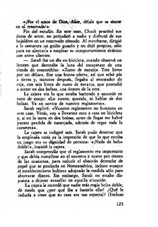 «¡Por el amor de Dioa.Aliúe, déjale que *e aleóte
en el reservado!»
Fin del estudio. En este caso. Chuck practicó sus
dotes de actor, no pcrjudiaS a nadie y disfrutó de sus
hojaldres en un reservado cómodo. Al marcharse, dirigió
a la camarera un guiño guasón y. no dejó propina, sólo
pata no alentarla a emplear su comportamiento tiránico
con otros clientes.
— Sarah iba un día en bicicleta, cuando observó un
letrero que decoraba la luna del escaparate de una
tienda de comestibles: «Zumo de naranja. Tres litros
por un dólar». Era una buena oferta, así que echó pie
a tierra y, minutos después, llegaba al mostrador de
caja, con seis litros de zumo de naranja, que procedió
a meter en dos bolsas, una dentro de la otra.
La cajera vio lo que estaba haciendo y anunció en
tono de enojo: «Lo siento, querida, ni hablar de dos
bolsas. Va en contra de nuestro reglamento».
Sarah replicó: «Vuestro reglamento no funciona en
este caso. Verás, voy a llevarme esto a casa en bicicleta
y, si no lo meto en dos bolsas, antes de llegar me habré
puesto perdida de naranjada, además de regar toda la
carretera».
La cajera se indignó más. Sarah pudo detectar que
la empicada tenía ya la impresión de que lo que esraba
en juego era su d^nidad de persona: «¡N ada de bolsa
doble!», insistió la cajera.
Sarah comprendía que el reglamento era importante
y que debía cumplirse en el noventa y nueve por ciento
de las ocasiones, para reducir el absurdo derroche de
papel que se producía en Norteamérica, incluso aunque
el establecimiento hubiese adoptado k medida sólo para
ahorrarse dinero. Sin embargo, Sarah no estaba dis­
puesta a dejarse avasallar en aquella situación.
La cajera le recordó que nadie más cogía bolsa doble,
de modo que ¿por qué iba a hacerlo ella? ¿Q ué le
inducía a creer que *u caso era tan cspcdal? (Incluso
123
 