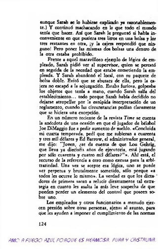 aunque Sarah *e lo hubieae explicado ya razonablemeo-
te.) Y continuó machacando en lo que todo el mundo
tenía que hacer. A sí que Sarah le preguntó si había in­
conveniente en que pusiera tres litros en una bolsa y los
tres restantes en otra, ¡y la cajera respondió que nin­
guno! Pero poner las mismas dos bolsas una dentro de
la otra estaba prohibido.
Frente a aquel maravilloso ejemplo de lógica de em­
picado, Sarah pidió ver al supervisor, quien se percató
en seguida de la necedad que estaba cometiendo la em­
pleada. Y Sarah abandonó el local, con su paquete de
bolsa doble. Evitó que se abusara de ella, pero la ca­
jera no escapó a la sojuzgadón. Estaba furiosa, golpeaba
los objetos que tenía a mano, cuando Sarah salía del
establecim iento... todo porque Sarah había decidido no
dejarse atropellar por la estúpida interpretación de un
reglamento, cuando las circunstancias pedían claramente
que se hiciera una excepción.
En un número reciente de la revista Tim e se cuenta
la anécdota de una ocasión en que el jugador de béisbol
Joe DiMaggjo fue a pedir aumento de sueldo. «Concluida
mi cuarta temporada, pedí que me subieran a cuarenta
y tres mil dólares y Ed Barrow, el administrador general,
me dijo: "Joven, ¿se da cuenta de que Lou Gchrig,
que lleva ya dieciséis años de ejecutoria, está jugando
por sólo cuarenta y cuatro mil dólares?”». Ahí está, e!
recurso de la referencia a otro como excusa para la arbi­
trariedad. Una vez se acepte esa lógica, uno se puede
ver perpetua y brutalmente sometido, sólo porque «a
todos les ocurre lo mismo». La verdad es que los dicta- *
dores de primera sacan a relucir diestramente tal estra­
tegia en cuanto les asalta la más leve sospecha de que
pueden perder un elemento del control que poseen so­
bre uno.
Los empicados y otros funcionarios a menudo q'er-
ccn presión sobre otras personas, ajenas al asunto, para
que les ayuden a imponer el cumplimiento de las normas
124
ñmq ñ pueoo ñ z jl POÑQue es nePMCSÑ. puññ y cñístñunñ.
 