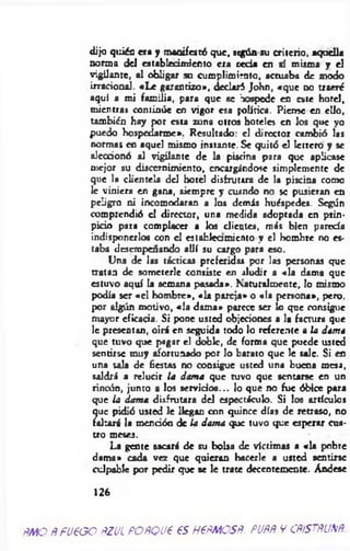 dijo quién era y manifestó que, stgún su criterio, aquella
norma d d establecimiento era red * en sí misma y el
vigilante, al obligar su cumplimiento, actuaba de modo
irracional. «L e garantizo», declaró John, «que d o traeré
aquí a mi fam ilia, para que se hospede en este hotel,
mientras continúe en vigor esa política. Piense en ello,
también hay por esta zona otros hoteles en los que yo
puedo hospedarme». Resultado: el director cambió las
normas en aquel mismo instante. Se quitó el letrero y se
alecdonó al vigilante de la piscina para que aplicase
mejor su discernimiento, encargándose simplemente de
que la clientela del hotel disfrutrra de la piscina como
le viniera en gana, siempre y cusndo no se pusieran en
peligro ni incomodaran a los demás huéspedes. Según
comprendió el director, una medid* adoptada en prin-
picio para complacer a los dientes, más bien pared*
indisponerlos con d establea miento y el hombre no es­
taba desempeñando allí su cargo para eso.
Una de las tácticas preferidas por las personas que
tratan de someterle consiste en aludir a «la dama que
estuvo aquí la semana pasada». Naturalmente, lo mismo
podía ser «el hombre», « 1* pareja» o «la persona», pero,
por algún motivo, «la dama* parece ser lo qne consigue
mayor eficacia. Si pone usted objeciones a la factura que
le presentan, oirá en seguida todo lo referente a ¡a dama
que tuvo que pagar el doble, de forma que puede usted
sentirse muy afortunado por lo barato que le sale. Si en
una sala de fiestas no consigue usted un* buena mesa,
saldrá a relucir la dama que tuvo que sentarse en un
rincón, junto a los servidos... lo que no fue óbice para
que ia dama disfrutara d d espectáculo. Si los artículos
que pidió usted le llegan con quince días de retraso, no
faltará la mendón de la dama que tuvo que esperar cua­
tro meses.
La gente sacará de su bolsa de víctimas a «la pobre
dama» cada vez que quieran hacerle a usted sentirse
culpable por pedir que se le trate decentemente. Andese
126
fíMO ÑfUPOO ÑZUL POÑQVP 6S H€ÑMOSÑ. puññ v cñístñunñ
 