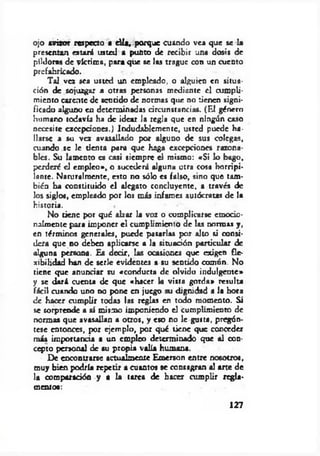 ojo avizor respecto a d ía , porque cuando vea que se la
presentan estará usted a punto de recibir una dosis de
pildoras de víctima, para que se las trague con un cuento
prefabricado.
Tal vez sea usted un empleado, o alguien en situa­
ción de sojuzgar a otras personas mediente el cumpli­
miento carente de sentido de normas que no tienen signi­
ficado alguno en determinadas circunstancias. (El género
humano todavía ha de idear la regJa que en ningún caso
necesite excepciones.) Indudablemente, usted puede ha­
llarse a su vez avasallado por alguno de sus colegas,
cuando se le tienta para que haga excepciones razona­
bles. Su lamento es casi siempre el mismo: «Si lo bago,
perderé el em pleo», o sucederá alguna otra cosa horripi­
lante. Naturalmente, esto no sólo es falso, sino que tam­
bién ha constituido el alegato concluyente, a través de
los siglos, empleado por los más infames autócratas de la
historia.
No tiene por qué alzar la voz o complicarse emodo-
nalmente para imponer el cumplimiento de las normas y,
en términos generales, puede pasarlas por alto si consi­
dera que no deben aplicarse a la situación particular de
alguna persona. Es decir, las ocasiones que exigen fle­
xibilidad han de serle evidentes a su sentido común. No
tiene que anunciar su «conducta de olvido indulgente»
y se dará cuenta de que «hacer la visto gorda» resulta
fácil cuando uno no pone en juego su dignidad a la hora
d e hacer cumplir todas las reglas en todo momento. Si
se sorprende a sí mismo imponiendo el cumplimiento de
normas que avasallan a otros, y eso no le gusta, pregún­
tese entonces, por ejemplo, por qué tiene que conceder
m is importancia a un empleo determinado que al con­
cepto personal de su propia valía humana.
De encontrarse actualmente Emerson entre nosotros,
muy bien podría repetir a cuantos se consagran al arte de
la comparación y a la tarea de hacer cumplir regla­
mentos:
127
 