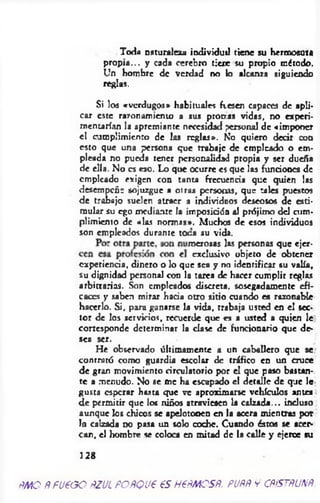 Toda naturalista individuil tiene su hermosura
propia... y cada cerebro tiene su propio método.
Un hombre de verdad no lo alcanza siguiendo
reglas.
Si los «verdugos» habituales fiesen capaces de apli­
car este razonamiento a sus pronas vidas, no experi­
mentarían la apremiante necesidad personal de «imponer
el cumplimiento de las reglas». No quiero decir con
esto que una persona que trabaje de empleado o em­
pleada no pueda tener personalidad propia y ser dueña
de ella. No es eso. Lo que ocurre es que las funciones de
empicado exigen con tanta frecuencia que quien las
desempeñe sojuzgue a otras personas, que tales puestos
de trabajo suelen atraer a individuos deseosos de esti­
mular su ego mediante la imposición al prójimo d d cum­
plimiento de «las normas». Muchos de esos individuos
son empleados durante toca su vida.
imerosas las personas que ejer-
cxperiencia, dinero o lo que sea y no identificar su valía,
su dignidad personal con la tarea de hacer cumplir reglas
arbitrarias. Son empleados discreta, sosegadamente efi­
caces y saben mirar hacia otro sitio cuando es razonable
hacerlo. Si, para ganarse la vida, trabaja usted en el sec­
tor de los servicios, recuerde que es a usted a quien le
cortesponde determinar la clase de funcionario que de­
sea ser.
He observado últimamente a un caballero que se.
contrató como guardia escolar de tráfico en un cruce
de gran movimiento circulatorio por el que paso bastan­
te a menudo. No se me ha escapado el detalle de que Je
gusta esperar hasta que ve aproximarse vehículos antea
d e permitir que los niños atraviesen la calzada... incluso
aunque los chicos se apelotonen en la acera mientras por
In calzada no pasa un solo coche. Cuando éstos se acer-
can, el hombre se coloca en mitad de la calle y ejerce su
exclusivo objeto de obtener
128
ÑMO ñfU€GO ñZUL FOftQU€ €S H€fiMOSñ. PUflñ v CñiSTñUNfí.
 