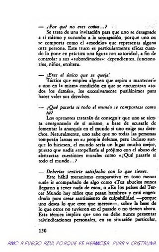 — CPor qué no eres ccrfno...?
Se trato de una invitación por» que uno se desagrade
a sí mismo y sucumba a la sojuzgadón, porque uno no
se comporta como el «m odelo» que representa alguna
otra persona. Este truco es particularmente eficaz cuan­
do lo pone en práctica una figura con autoridad, a fin de
controlar a sus «subordinados»: dependientes, funriona-
rios, niños, etcétera.
— ¡Eres el único que se queja:
Táctica que emplea alguien que aspira a mantenerle
a uno en la misma condición en que se encuentran «to ­
dos los demás», los excesivamente pusilánime} para
hacer valer sus derechos.
— ¿Qué pasarla si todo el mundo se comportase como
tú?
Los opresores tratarán de conseguir que uno se sien­
ta avergonzado de sí mismo, a base de acusarle d e
fomentar la anarquía en el mundo si uno exige sus dere­
cho«. Naturalmente, uno sabe que no todas las personas
romperán lanzas en su propia defensa, pero incluso aun­
que lo hiriesen, el mundo sería un lugar mucho mejor,
puesto qtie nadie atropellaría al prójimo con el abuso de
abstractas cuestiones morales como «¿Q ué pasaría si
todo el m undo...?
— Deberías sentirte satisfecho con lo que tienes.
Este hábil mecanismo comparativo en tono menor
suele ir acompañado de algo como «Tus abuelo« nunca
llegaron a tener nada de eso», o «En los países del Ter­
cer Mundo hay niños que pasan ham bre» v está engen­
drado para crear sentimiento de culpabilidad — porque
uno desea lo que cree que merece— , sobre la base de
lo que otros no tuvieron en el pisado o no tienen ahora.
Esta técnica implica que uno no debe nunca presentar
reivindicaciones personales, en su situación particular,
130
m o ppueoo ñzul poñqu€ es h €ñmcsñ. puññ y cñístñunñ.
 