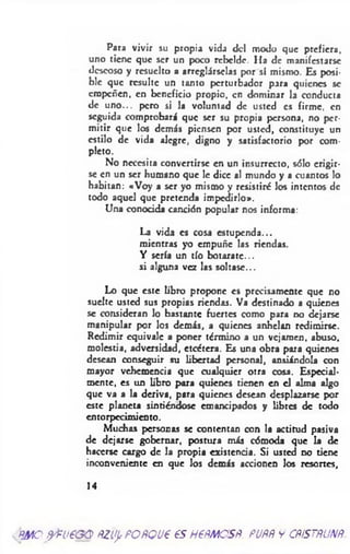 Para vivir su propia vidj del modo que prefiera,
uno tiene que ser un poco rebelde. Ha de manifestarse
deseoso y resuelto a arreglárselas por sí mismo. Es posi­
ble que resulte un tanto perturbador para quienes se
empeñen, en beneficio propio, en dominar la conducta
de uno... pero si la voluntad de usted es firme, en
seguida comprobará que ser su propia persona, no per­
mitir que los demás piensen por usted, constituye un
estilo de vida alegre, digno y satisfactorio por com­
pleto.
No necesita convertirse en un insurrecto, sólo erigir­
se en un ser humano que le dice al mundo y a cuantos lo
habitan: «Voy a ser yo mismo y resistiré los intentos de
todo aquel que pretenda impedirlo».
Una conocida canción popular nos informa:
La vida es cosa estupenda...
mientras yo empuñe las riendas.
Y sería un tío botarate...
si alguna vez las soltase...
Lo que este libro propone es precisamente que no
suelte usted sus propias riendas. Va destinado a quienes
se consideran lo bastante fuertes como para no dejarse
manipular por los demás, a quienes anhelan redimirse.
Redimir equivale a poner término a un vejamen, abuso,
molestia, adversidad, etcétera. Es una obra para quienes
desean conseguir su libertad personal, ansiándola con
mayor vehemencia que cualquier otra cosa. Especial­
mente, es un libro para quienes tienen en el alma algo
que va a la deriva, para quienes desean desplazarse por
este planeta sintiéndose emancipados y libres de todo
entorpecimiento.
Muchas personas se contentan con la actitud pasiva
de dejarse gobernar, postura más cómoda que la de
hacerse cargo de la propia existencia. Si usted no tiene
inconveniente en que los demás accionen los resortes,
14
mo fyPü€GQfizupPOBQU€ 6S H€fíMOSfí. FUBÑ y CRfSTBUNfí.
 