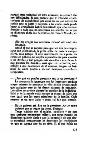 porque otra» personas, en otra situación, tuvieron ó tie­
nen dificultades. Si uno permite que le infundan el .sen­
timiento de culpabilidad por cosas en las que uno no ha
tenido arte ni parte y respecto a las m ales nada puede
hacer, el avasallador habrá demostrado que uno no tiene
derecho a nada que no poseyeran sus abuelos, de k> que
no disponen ahora los habitantes del Tercer Mundo, et­
cétera.
— ¡No m e vengas con semejante escena! Me estás vio­
lentando.
Ardid al que se recurre para que, en vez de compor­
tarse con efectividad, la gente actúe de manera autopu-
nitiva, sólo porque el otro interlocutor no soporta los
careo« en público. Se emplea especialmente para enseñar
a los jóvenes a que pongan más atención e interés en lo
que piensan los dem ás... cosa que, en definitiva, con­
tribuye a que desconfíen de sí mismos, tengan un bajo
nivel de amor propio e incluso busquen tratamiento
terapéutico.
— ¿Por qué no puedes parecerte m is a tus hermanos?
La comparación incesante con los hermanos produce
mayor número de personas de vida adulta desasosegada
que cualquier otro de los demás sistemas de parangón.
Los niños no pueden desarrollar sentido de la individua­
lidad y de la propia valía cuando se espera de ellos que
sean igual que los otros miembros de la familia. Cada
persona es un eme único y como tal hay que tratarla.
— No lo quieren asi. Eso no lo permiten. Asi es com o
quieren que se hagan las cosas. Etcétera.
Tenga cuidado con e l mágico, implícito y en este
caso ambiguo pronombre «ellos», que surge cuando los
dictadores quieren darle a uno la impresión de que cier­
ta autoridad omnipotente ha decretado las condiciones
en que se supone uno ha de vivir. Si el que habla no
131
 