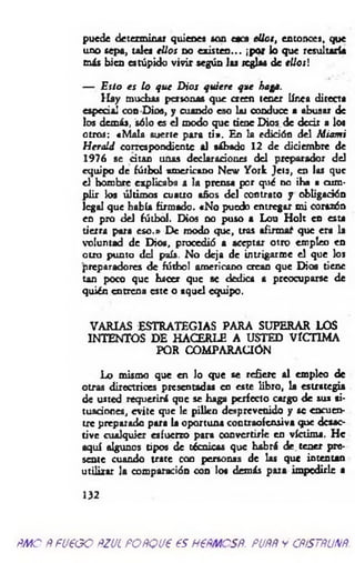 puede determinar quienes son eses ellos, entonces, que
uno sepa, tales ellos no existen... ¡por lo que resultaría
más bien estúpido vivir según l u reglas de ellos]
— Esto es lo que D ios quiere que hago.
H ay muchas personas que creen tener línea directa
especial con Dios, y cuando eso lar conduce a abusar de
los demás, sólo es el modo que tiene Dios de decir a los
otros: «M ala suerte para ti». En la edición del Miomi
H erald correspondiente al sábado 12 de diciembre de
1976 se citan unas declaraciones del preparador del
equipo de fútbol americano New York Jets, en las que
el hombre explicaba a la prensa por qué no ¡ha a cum­
plir los últimos cuauo años del contrato y obligación
legal que había firmado. «No puedo entregar mi corazón
en pro del fútbol. Dios no puso a Lou H olt en esta
tierra para eso.» De modo que, tros afirm aí que era la
voluntad de Dios, procedió a aceptar otro empleo en
otro punto d d país. No deja de intrigarme el que los
preparadores de fútbol americano crean que Dios tiene
tan poco que hacer que se dedica a preocuparse de
quién entrena este o aquel equipo.
VARIAS ESTRATEGIAS PARA SUPERAR LOS
INTENTOS DE HACERLE A USTED VICTIMA
POR COMPARACIÓN
Lo mismo que en lo que se refiere al empleo de
otras directrices presentadas en este libro, la estrategia
de usted requerirá que se haga perfecto cargo de sus si­
tuaciones, evite que le pillen desprevenido y se encuen­
tre preparado para la oportuna contraofensiva que desac­
tive cualquier esfuerzo para convertirle en víctima. He
aquí algunos tipos de técnicas que habrá de tener pre­
sente cuando trate con personas de las que intentan
utilizar la comparación con lo* demás para impedirle a
132
ÑMO ÑfU€GO ftZUL POÑQU€ €S HFÑMCSÑ. PUÑÑ y CÑSSTÑUNÑ.
 