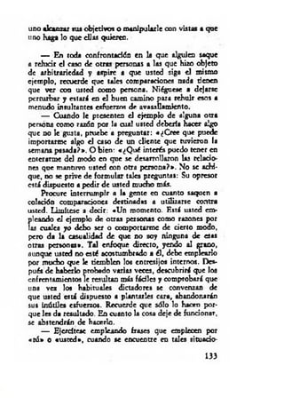 uno alcanzar sus objetivos o manipularle con vistas a que
uno haga lo que cUas quieren.
— En toda confrontación en la que alguien saque
a relucir el caso de otras personas a las que hizo objeto
de arbitrariedad y aspire a que usted siga el mismo
ejemplo, recuerde que tales comparaciones nada tienen
que ver con usted como persona. Niéguese a dejarse
perturbar y estará en el buen camino para rehuir esos a
menudo insultantes esfuerzos de avasallamiento.
— Cuando le presenten el ejemplo de alguna otra
persona como razón por la cual usted debería hacer oigo
que no le gusta, pruebe a preguntar: «¿Cree que puede
importarme algo el caso de un cliente que tuvieron la
semana pasada?». O bien: «¿Qué interés puedo tener en
enterarme dd modo en que se desarrollaron las relacio­
nes que mantuvo usted con otra persona?». No se achi­
que, no se prive de formular tales preguntas: Su opresor
está dispuesto a pedir de usted mucho más.
Procure interrumpir a la gente en cuanto saquen a
colación comparaciones destinadas a utilizarse contra
usted. Limítese a decir: «Un momento. Está usted em­
pleando el ejemplo de otras personas como razones por
las cuales yo d e l» ser o comportarme de cierto moco,
pero da la casualidad de que no soy ninguna de esas
otras personas*. Tal enfoque directo, yendo al grano,
aunque usted no esté acostumbrado a él, debe emplearlo
por mucho que le tiemblen los entresijos internos. Des­
pués de haberlo probado varias veces, descubrirá que los
enfrentamientos le resultan más fáciles y comprobará que
una vez los habituales dictadores se convenzan de
que usted está dispuesto a plantarles cara, abandonarán
sus inútiles esfuerzos. Recuerde que sólo lo hacen por­
que les da resultado. En cuanto la cosa deje de funcionar,
se abstendrán de hacerlo.
— Ejercítese empleando frases que empiecen por
«tú» o «usted», cuando se encuentre en tales situado-
133
 
