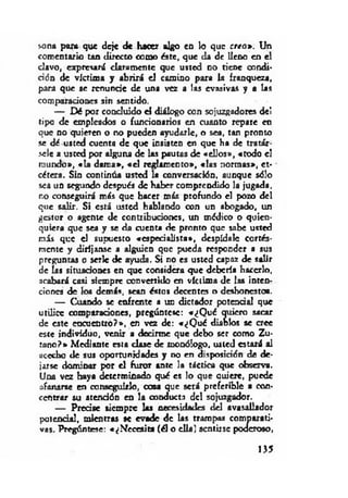sona para que deje de hacer algo en lo que creo». Un
comentario tan directo como éste, que da de lleno en el
clavo, expresará claramente que usted no tiene condi­
ción de víctima y abrirá d camino para la franqueza,
para que se renunde de una vez a las evasivas y a las
comparaciones sin sentido.
— Dé por concluido d diálogo con sojuzgadores del
tipo de empleados o funrionarios en cuanto repare en
que no quieren o no pueden ayudarle, o sea, tan pronto
se dé usted cuenta de que insisten en que ha de tratár­
sele a usted por alguna de las pautas de «ellos», «todo d
mundo», «la dam a», « d reglamento», «las normas», et­
cétera. Sin continúa usted la conversación, aunque sólo
sea un segundo después de haber comprendido la jugada,
no conseguirá más que hacer más profundo el pozo del
que salir. Si está usted hablando con un abogado, un
gestor o agente de contribuciones, un médico o quien­
quiera que sea y se da cuenta de pronto que sabe usted
m is que d supuesto «especialista», despídale cortés-
mente y diríjanse a alguien que pueda responder a sus
preguntas o serle de ayuda. Si no es usted capaz de salir
de las situaciones en que considera que debería hacerlo,
acabará casi siempre convertido en víctima de las inten­
ciones de ios demás, sean éstos decentes o deshonestos.
— Cuando se enfrente a un dictador potencial que
utilice comparaciones, pregúntese: «¿Q ué quiero sacar
de este encuentro?», en vez de: «¿Q ué diablos se cree
este individuo, venir a decirme que debo ser como Zu­
tano?» Mediante esta clase de monólogo, usted estará al
acecho de sus oportunidades y no en disposición de de­
jarse dominar por el furor ante la táctica que observa.
Una vez haya determinado qué es lo que auiere, puede
afanarse en conseguirlo, cosa que será preferible a con­
centrar su atención en la conducta del sojuzgador.
— Predse siempre las necesidades del avasallador
potencial, mientras se evade de las trampas comparati­
vas. Pregúntese: «¿Necesita (él o ella) sentirse poderoso,
135
 