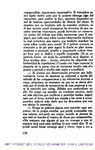 comprendido, importante, respetado?». Si vialumbra tu-
ted algún medio para que la persona obtenga algo dd
encuentro, para «salvar la faz», eatonces dispondrá us­
ted de mejores oportunidades de ibrarse del abuso. Si
tropieza con un hotelero, jefe de comedor, etcétera, en
el que aprecia usted claramente lo? síntomas de que ne­
cesita sentirse importante, puede formular un comenta­
rio acerca del trabajo que debe representar para él con­
seguir que todo vaya sobre ruedas (observación mediante
la cual transmite que espera que también marchen las
cosas sobre ruedas para usted). Si t! primer contacto es
alentador y da pie para seguir la charla en plan intras­
cendente-o personal, pruebe a preguntarle cuánto tiem­
po hace que se dedica a aquella ocupación. (Si es un
período hreve, sin duda ha aprendido muy deprisa; si
lleva muchos años... bueno, entonces ha adquirido una
barbaridad de experiencia.) Cuando uno logra captarse la
simpatía de la gente, ésta se encuentra mucho más dis­
puesta a servirle y mucho más reacia a avasallarle.
— Si alterna con determinadas personas que habi­
tualmente rratan de dominar su voluntad a través del
método de las comparaciones y las referencias alusivas a
otros, seleccione un momento en que no se tienta alte-
rado por el modo de comportarse de esas personas y tra­
te la cuestión con calma. Pídale* que profundicen en
ella. Un ruego tan sencillo, en instantes neutros, suele
ser más efectivo que vociferar y ponerlos verdea, Impul­
sado por el furor, actitud que enseña a los otros a «com­
pararle» todavía más, dado que les demuestra que con
esa táctica le controlan.
— Ponga en práctica alguna otra reacción «por sor­
presa», de su propia cosecha, que puede acompañar con
una sonrisa, actuando sin temor, cuando se percate de
que está en marcha el intento de abuso por comparadóa
«M e compara con alguien al que no conozco y que ni
siquiera está aquí para ratificar lo que usted dice. SI no
puede usted tratar conmigo aquí y ahora, vaya a ver a
136
ñmo Ñ fueoo ñzul POÑQue es nem esñ pjññ v cñístñunñ.
 