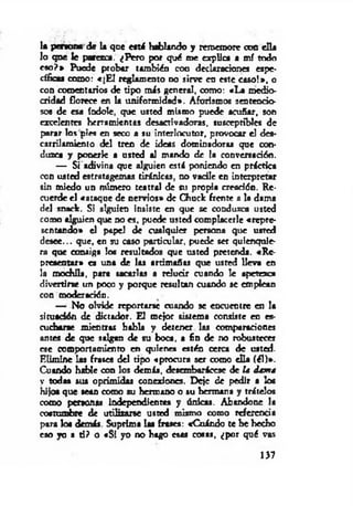 la p ero ra de la que « t i hablando y rememore con ella
lo que le parezca. ¿Pero por qué me explica a mí todo
eso?* Puede probar también con declaración« espe­
cífica* como: «[E l reglamento no sirve en « t e caso!», o
con comentarios de tipo m is general, como: «La medio­
cridad florece en la uniformidad». Aforismos sentencio­
sos de esa índole, que usted mismo puede acuñar, son
excelentes herramientas desactivadoras, susceptibles de
parar los pies en seco a su interlocutor, provocar el des­
carrilamiento del tren de ideas dominadoras que con­
duzca y ponerle a usted al mando de la conversación.
— Si adivina que alguien esti poniendo en práctica
con usted estratagemas tiránicas, no vacile en interpretar
sin miedo un número teatral de su propia creación. Re­
cuerde el «ataque de nervios» de Chuck frente a la dama
del snade. Si alguien insiste en que se conduzca usted
como alguien que d o « . puede usted complacerle «repre­
sentando» el papel de cualquier persona que usted
desee... que, en su caso particular, puede ser quienquie­
ra que consiga loa m ultados que usted pretenda. «Re­
presentar» « una de las artimañas que usted lleva en
la mochila, para sacarlas a relucir cuando le apetezca
divertirte un poco y porque resultan cuando se emplean
con moderación.
— No olvide reportarse cuando se encuentre en la
situación de dictador. El mejor sistema consiste en es­
cucharte mientras habla y detener las comparación«
antes de que salgan de su boca, a fin de no robustecer
ese comportamiento en quien « estén cerca de usted.
Elimine las frasea del tipo «procura ser como ella (él)».
Cuando hable con los demás, desembarácese de la dama
y todas sus oprimidas conexiona. Deje de pedir a loa
hijo« que sean como su hermano o su hermana y trátelos
como personas independientes y únicas. Abandone la
coatumbte de utilizarse usted mismo como referencia
para loa demás. Suprima las frases: «Cuándo te he hecho
eso yo a d? o «Si yo no hago esas coaas, ¿por qué vas
137
 