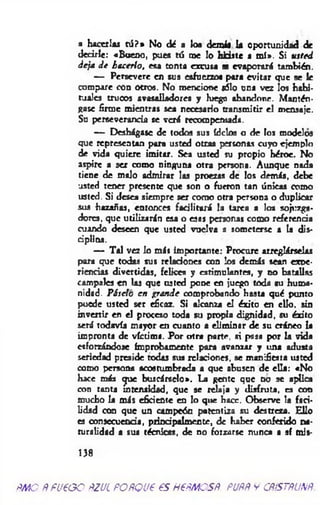 a hacerlas tú ?» No dé a loa demás la oportunidad de
decirle: «Bueno, pues tú me lo Udste a m í». Si usted
deja de hacerlo, esa tonta excusa se evaporará también.
— Persevere en sus esfuerzos para evitar que se te
compare con otros. No mencione sólo una vez los habi­
tuales trucos avasalladores y luego abandone. Mantén­
gase firme mientras sea necesario transmitir el mensaje.
Su perseverancia se verá recompernada.
— Deshágase de todos sus ídclos o de los modelos
que representan para usted otras personas cuyo ejemplo
de vida quiere imitar. Sea usted su propio héroe. No
aspire a ser como ninguna otra persona. Aunque nada
tiene de molo admirar las proezas de los demás, debe
usted tener presente que son o fueron tan únicas como
usted. Si desea siempre ser como otra persona o duplicar
sus hazañas, entonces facilitará la tarea a los sojuzga­
dores, que utilizarán esa o esos personas como referencia
cuando deseen que usted vuelva a someterse a la dis­
ciplina.
— Tal vez lo más importante: Procure arreglárselas
para que todas sus relaciones con los demás sean expe­
riencias divertidas, felices y estimulantes, y no batallas
campales en las que usted pone en juego toda su huma­
nidad. Páselo en grande comprobando hasta qué punto
puede usted ser eficaz. Si alcanza el éxito en ello, sin
invenir en el proceso toda su propia dignidad, su éxito
será todavía mayor en cuanto a eliminar de su cráneo la
impronta de víctima. Por otra parte, «i pasa por la vida
esforzándose ímprobamente para avanzar y una adusta
seriedad preside todas sus relaciones, se manifiesta usted
como persona acostumbrada a que abusen de ella: «No
hace más que buscárselo». La gente que no se aplica
con tanta intensidad, que se relaja y disfruta, es con
mucho la más eficiente en lo que hace. Observe la faci­
lidad con que un campeón patentiza su destreza. Ello
es consecuencia, principalmente, de haber conferido na­
turalidad a sus técnicas, de no forzarse nunca a sf mls-
138
ñmo Ñ fueoo ñzul POÑQue es Hepiñcsp. puññ y cñístñunñ.
 