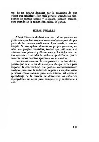 mo, de no dejarse dominar por la sensación de que
«tiene que triunfar». Por regla general, cuando los cam­
peones se toman tensos j afanosos, pierden terreno,
pero cuando se lo toman con calma, lo ganan.
IDEAS FINALES
Aíberf Einstein declaró una vez: «Los grandes es­
píritus siempre han tropezado con violenta oposición por
parte de las mentes mediocres». Una verdad como un
templo. Si uno quiere alcanzar su propia grandeza, es­
calar sus propias montañas, tendrá que utilizarse a sí
mismo como primero y último asesor. La única alterna­
tiva consiste en atender la violenta oposición de prácti­
camente todos cuantos aparezcan en su camino.
Las masas siempre le compararán con los demás,
puesto que es el arma de manipulación que tienen para
imponer la conformidad. La postura antisometimiento
conlleva para ano la inflexible negativa a emplear otras
[personas como modelo para uno mismo, así como el
aprendizaje de la manera de desactivar los esfuerzos
sojuzgadores de otros para compararle y controlarle a
uno.-
139
 