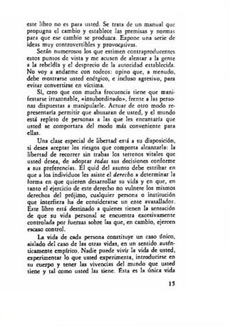 este libro no es para usted. Se trata de un manual que
propugna el cambio y establece las premisas y normas
para que esc cambio se produzca. Expone una serie de
ideas muy controvertibles y provocativas.
Serán numerosos los que estimen contraproducentes
estos puntos de vista y me acusen de alentar a la gente
a la rebeldía y c! desprecio de la autoridad establecida.
No voy a andarme con rodeos: opino que, a menudo,
debe mostrarse usted enérgico, c incluso agresivo, para
evitar convertirse en víctima.
Sí, creo que con mucha frecuencia tiene que mani­
festarse irrazonable, «insubordinado*, frente a las perso­
nas dispuestas a manipularle. Actuar de otro modo re­
presentaría permitir que abusaran de usted, y el mundo
está repleto de personas a las que les encantaría que
usted se comportara del modo más conveniente para
ellas.
Una clase especial de libertad está a su disposición,
si desea aceptar los riesgos que comporta alcanzarla: la
libertad de recorrer sin trabas los terrenos vitales que
usted desea, de adoptar todas sus decisiones conforme
a sus preferencias. El quid del asunto debe estribar en
que a los individuos les asiste el derecho a determinar la
forma en que quieren desarrollar su vida y en que, en
tanto el ejercicio de este derecho no vulnere los mismos
derechos del prójimo, cualquier persona o institución
que interfiera ha de considerarse un ente avasallador.
Este libro está destinado a quienes tienen la sensación
de que su vida personal se encuentra excesivamente
controlada por fuerzas sobre las que, en cambio, ejercen
escaso control.
La vida de cada persona constituye un caso único,
aislado del caso de las otras vidas, en un sentido autén­
ticamente empírico. Nadie puede vivir la vida de usted,
experimentar lo que usted experimenta, introducirse en
su cuerpo y tener las vivencias del mundo que usted
tiene y tal como usted las tiene. Esta es la única vida
15
 