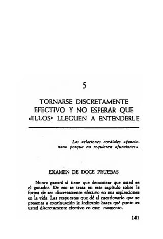5
TORNARSE DISCRETAMENTE
EFECTIVO Y NO ESPERAR QUE
«ELLOS» LLEGUEN A ENTENDERLE
Las relaciones cordiales « fu n cio­
nan» porque n o requieren «funciones».
EXAMEN DE DOCE PRUEBAS
Nunca ganará ai tiene que demostrar que usted es
el ganador. De eso se trata en este capítulo sobre la
forma de ser discretamente efectivo en sus aspiraciones
en la vida. Las respuestas que dé al cuestionario que se
presenta a continuación le Indicarán hasta qué punto es
usted discretamente efectivo en este momento.
141
 
