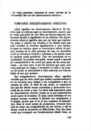 .i la» otras personas, cntooces es usted víctima de la
• nfermedad del <00 ser discretamente efectivo».
TORNARSE DISCRETAMENTE EFECTIVO
¿Q ué significa ser discretamente efectivo? El tér­
mino que se subraya aquí es discretam ente, puesto que
en otros apartados de este libro ya hemos expuesto con
bastante detalle el significado de ser efectivo. Ser discre­
tam ente efectivo significa que uno no tiene que explicar
con pelos y señales sus triunfos a los demás para que
toles triunfos le resulten significativos a uno mismo.
Aunque en muchos casos es conveniente referir al pró­
jimo sucesos de la vida personal de uno, se convertirá
usted en víctima si n e c e s i t a informar a los demás antes
de sentirse usted satisfecho. Una vez introduzca en su
vocabulario la palabra necesidad, estará usted a merced
del reconocimiento de usted por parte de las otras, per­
sonas... en cuyo caso, á por los motivos que sean, esas
otras personas se niegan a reconocer la valía o las proe­
zas de usted, se derrumbará y ellas acabarán por hacerle
bailar al son que quieran.
Ser sosegadamente, discretamente eficaz significa
también que no tiene usted que insistir machaconamente
en sus triunfos para obligar a sus compañero* a que se
enteren de ellos. Si obra de ese modo, se encontrará
con que los demás toman represalias y procurarán frus­
trarle de un modo u otro. La clave más importante para
ser discretamente efectivo reside en lo que experimenta
usted acerca de sí mismo. Si tiene usted confianza en sus
propias fuerzas, entonces le bastará con complacerse a
si mismo, puesto que el yo al que complace es benemé­
rito. Pero si usted carece de autoestima, entonces bus­
cará en otros una comprobación de esa e*tima, y ahí es
donde usted se encuentra en dificultades. Una vez tú n e
usted que conseguir ese fortalecimiento desde fuera, se
143
 