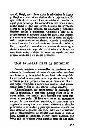 que A, Daryl, era». Peto todo* le adivinaban la jugada
y Daryl ae a d v irtió en víctima de la baja ettim adóti
que tenía dé sí mismo. Cuando citaba el nombre de
algún gran personaje, los conocidos se limitaban a escu­
charle como el que oye llover. Cuando fanfarroneaba
acerca de su propia persona, las amistades y familiares
llegaban incluso a molestarse. Comenzó a salir de su
propia trampa al aprender a guardar para sí sus triunfos
y a esforzarte concienzudamente en la tarea de eludir
todo comportamiento de alarde, jactancia y «miradme
a m í». Una vez fue eliminando esa forma de conducta,
Daryl empezó a convertirse en persona de trato agra­
dable, a tener más seguridad en sí mismo y, lo que es
más importante, a dejar de verse sojuzgado por sus
propias actitudes y su propio proceder.
UNAS PALABRAS SOBRE LA INTIMIDAD
Cuando empiece a desarrollar su confianza en sí
mismo, le abandonará el deseo de que todos escuchen
sus historias y la soledad le resultará más aceptable.
La intimidad es una parte muy importante de su vida,
necesaria para su propia sensación de bienestar. Querer
que todos enriendan y compartan cuanto usted piensa,
siente, hace y dice es una actitud autosojuzgadora.
Adidonalmeote, no experimentar la necesidad de
que le entiendan, y mantener algunas cosas en la re­
serva íntima, son medios para impedir que otras per­
sonas le manipulen. Si bien este no es un argumento
en pro de una conducta eremítica, sí constituye una
sugerencia para que eche un atento vistazo a su derecho
personal a la intim idad, y para que observe todavía con
más atención a quienes sin duda intentarán avasallarle
por el procedimiento de invadir esas zonas o, incluso
peor, negarle su intimidad. Hcnry David Thoreau, que
vivió solo en W alden Pond durante cerca de dos años.
145
 
