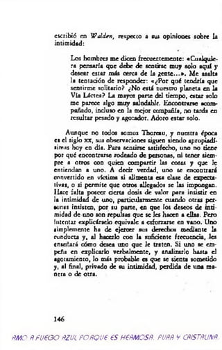 escribió en W alden, respecto a sus opiniones sobre la
intim idad:
Los hombres me dicen frecuentemente: «Cualquie­
ra pensaría que debe de sentirse muy solo aquí y
desear estar más cerca de la gen te...*. M e asalta
la tentación de responder: «¿P o r qué tendría que
sentirme solitario? ¿No está nuestro planeta en la
Vía Láctea? La mayor parte del tiempo, estar solo
me parece algo muy saludable. Encontrarse acom­
pañado, incluso en la mejor compañía, no tarda en
resultar pesado y agotador. Adoro estar solo.
Aunque no todos somos Tboreau, y nuestra época
c» el siglo xx, sus observaciones siguen siendo apropiadí­
simas hoy en día. Para sentirse satisfecho, uno no tiene
por qué encontrarse rodeado de personas, ni tener siem­
pre a otros con quien compartir las cosas y que le
entiendan a uno. A decir verdad, uno se encontrará
convertido en víctima si alimenta esa clase de expecta­
tivas, o si permite que otros allegados se las impongan,
liace falta poseer derta dosis de valor para insistir en
la intimidad de uno, particularmente cuando otras per-
•onas insisten, por su parte, en que los deseos de inti­
midad de uno son repulsas que se les hacen a ellas. Pero
Intentar explicárselo equivale a esforzarse en vano. Uno
simplemente ha de ejercer sus derechos mediante la
runducta y , al hacerlo con la sufidente frecuencia, les
enseñará cómo desea uno que le traten. S i uno se em­
peña en explicarlo verbalmente, y analizarlo hasta el
agotamiento, lo más probable es que se sienta sometido
y, al final, privado de su intimidad, perdida de una ma­
nera o de otra.
146
ñmo Ñfueooñzul foñq up esHeÑMOSÑ.puññ v cñístñunñ.
 