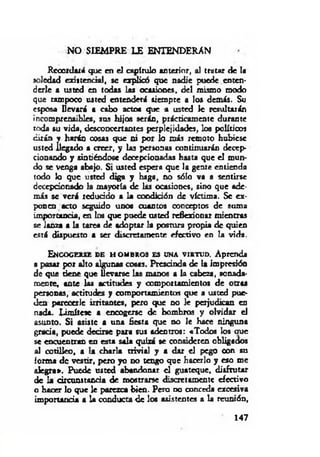 NO SIEMPRE LE ENTENDERAN
Recordará que en el capítulo anterior, al tratar de la
soledad exi*tendal, se explicó que nadie puede enten­
derle a usted en todas las ocasiones, del mismo modo
que tampoco usted entenderá siempre a los demás. Su
esposa llevará a cabo actos que a usted le resultarán
incomprensible*, sus hijos serán, prácticamente durante
toda su vida, desconcertantes perplejidades, los políticos
¿irán y harán cosas que ni por lo más remoto hubiese
usted llegado a creer, y las personas continuarán decep­
cionando y sintiéndose decepcionadas hasta que el mun­
do se venga abajo. Si usted espera que la gente entienda
todo lo que usted diga y baga, no sólo va a sentirse
decepcionado la mayoría de las ocasiones, sino que ade­
más se verá reducido a la condición de víctima. Se ex­
ponen acto seguido unos cuantos conceptos de suma
importancia, en los que puede usted reflexionar mientras
se lanza a la tarea de adoptar la postura propia de quien
está dispuesto a ser discretamente efectivo en la vida.
E n c o g e r s e d e h o m b r o s e s u n a v ir t u d . Aprenda
a pasar por alto algunas cosas. Prescinda de la impresión
de que tiene que llevarse las manos a la cabeza, sonada­
mente, ante las actitudes y comportamientos de otras
personas, actitudes y comportamientos que a usted pue­
den parecerlc irritantes, pero que no le perjudican en
nada. lim ítese a encogerse de hombros y olvidar el
asunto. Si asiste a una fiesta que no le hace ninguna
grada, puede decirse para sus adentros: «Todos los ciue
se encuentran en esta sala quizá se consideren obligados
al cotilleo, a la charla trivial y a dar el pego con su
forma de vestir, pero yo no tengo que hacerlo y eso me
alegra». Puede usted abandonar el guateque, disfrutar
de la dreunstanda de mostrarse discretamente efectivo
o hacer lo que le parezca bien. Pero d o conceda excesiva
importancia a la conducta de los asistentes a la reunión,
147
 