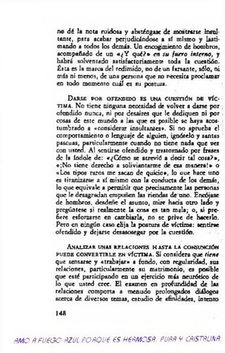 no dé la nota ruidosa y absténgase de mostrarse insul­
tante, para acabar perjudicándose a sí mismo y lasti­
mando a todos los demás. Un encogimiento de hombros,
acompañado de un «¿Y q ué?» en su fu ero interno, y
habrá solventado satisfactoriamente toda la cuestión.
Ésta es la marca del redimido, no de un farsante, sólo, ni
más ni menos, de una persona que no necesita proclamar
en todo momento cuál es su postura.
D a r s e p o r o f e n d id o e s u n a c u e s t ió n d e v í c ­
t i m a . No tiene ninguna necesidad de volver a darse por
ofendido nunca, ni por desaires que le dediquen ni por
cosas de este mundo a las que es posible se haya acos­
tumbrado a «considerar insultantes*. Si no aprueba el
comportamiento o lenguaje de alguien, ignórelo y santas
pascuas, particularmente cuando no tiene nada que ver
con usted. Al sentirse ofendido y trastornado por frases
de la índole de: «¿Cómo se atrevió a d ed r tal cosa?»,
«;N o tiene derecho a soliviantarme de esa m anera!» o
«Los tipos raros me sacan de quicio», lo uue hace uno
es tiranizarse a sí mismo con la conducta de los demás,
lo que equivale a permitir que precisamente las personas
que le desagradan empuñen las riendas de uno. Encójase
de hombros, desdeñe el asunto, mire hada otro lado y
pregúntese si realmente la cosa es tan m ala; o, si pre­
fiere esforzarse en cambiarla, no se prive de hacerlo.
Pero en ningún caso elija la postura de víctim a: «entine
ofendido y dejarse desasosegar por la cuestión.
A n a l iz a r u n a s r e l a c i o n e s h a s t a l a c o n s u n c ió n
p u e d e CONVERTIRLE e n v í c t i m a . Si considera que tiene
que sentarse y «trabajar» a fondo, con regularidad, sus
relaciones, particularmente su matrimonio, es posible
que esté partid pando en un ejercido más neurótico de
lo que usted cree. El examen en profundidad de las
relaciones comporta a menudo prolongados diálogos
acerca de diversos temas, estudio de afinidades, intento
148
ñmo Ñfueooñzul POÑQue es neñmosñ. puññ y cñístñunñ.
 