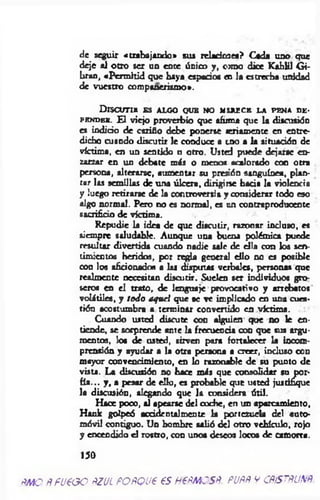 de seguir «trabajando* s u s r e la d o a e t ? Cada u d o que
deje ai otro ser un ente ¿pico y, orno dioe Kahlil Gi-
bran, «Perm itid que haya espacios en la estrecha unidad
de vuestro compañerismo».
D i s c u t i r e s a l g o q u e n o m f ju e c e l a p e n a d e -
p e n d e r . E l viejo proverbio que afuma que la discusión
es indicio de cariño debe ponerse seriamente en entre­
dicho cuando discutir le conduce a uno a la situación de
víctima, en un sentido u otro. Usted puede dejarse en­
zarzar en un debate m is o menos acalorado con otra
persona, alterarse, aumentar su presión sanguínea, plan­
tar las semillas de una úlcera, dirigirse bada la violencia
y luego retirarse de la controversia y considerar todo eso
algo normal. Pero no es normal, es un contraproducente
sacrificio de víctima.
Repudie la idea de que discutir, razonar incluso, es
siempre saludable. Aunque una buena polémica puede
resultar divertida cuando nadie sale de ella con los sen­
timientos heridos, por regla general ello no es posible
con los aficionados a las disputas verbales, personas que
realmente necesitan discutir. Suelen ser individuos gro­
seros en el trato, de lenguaje provocativo y arrebatos'
volátiles, y todo aquel que se ve implicado en una cues­
tión acostumbra a terminar convertido en víctima.
Cuando usted discute con alguien que no le en­
tiende, se sorprende ante la frecuencia con que sus argu­
mentos, los de usted, sirven para fortalecer la incom­
prensión y ayudar a la otra persona a creer, incluso con
mayor convencimiento, en lo razonable de su punto de
vista. La discusión no hace más que consolidar su por­
fía... y , a pesar de ello, es probable que usted justifique
la discusión, alegando que la considera útil.
Hace poco, al apearse del coche, en un aparcamiento,
Hank golpeó accidentalmente la portezuela del auto­
móvil contiguo. Un hombre salió del otro vehículo, rojo
y encendido el rostro, con unos deseos locos de camorra.
150
PMO fífUeOO ftZUL POftQUP €S H€ftMOSfi. PUPÑ V CfífSTÑUNÑ
 