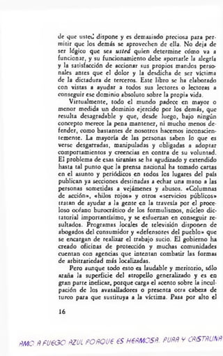 de que usted dispone y es demasiado preciosa para per­
mitir que los demás se aprovechen de ella. No deja de
ser lógico que sea usted quien determine cómo va a
funcionar, y su funcionamiento debe aportarle la alegría
y la satisfacción de accionar sus propios mandos perso­
nales antes que el dolor y la desdicha de ser víctima
de la dictadura de terceros. Este libro se ha elaborado
con vistas a ayudar a todos sus lectores o lectoras a
conseguir esc dominio absoluto sobre la propia vida.
Virtualmcntc, todo el mundo padece en mayor o
menor medida un dominio ejercido por los demás, que
resulta desagradable y que, desde luego, bajo ningún
concepto merece la pena mantener, ni mucho menos de­
fender, como bastantes de nosotros hacemos inconscien­
temente. La mayoría de las personas saben lo que es
verse desgarradas, manipuladas y obligadas a adoptar
comportamientos y creencias en contra de su voluntad.
El problema de esas tiranías se ha agudizado y extendido
hasta tal punto que la prensa nacional ha tomado cartas
en el asunto y periódicos en todos los lugares del país
publican ya secciones destinadas a echar una mano a las
personas sometidas a vejámenes y abusos. «Columnas
de acción», «hilos rojos» y otros «servicios públicos»
tratan de ayudar a la gente en la travesía por el proce­
loso océano burocrático de los formulismos, núcleo dic­
tatorial importantísimo, y se esfuerzan en conseguir re­
sultados. Programas locales de televisión disponen de
abogados del consumidor y «defensores del pueblo» que
se encargan de realizar el trabajo sucio. El gobierno ha
creado oficinas de protección y muchas comunidades
cuentan con agencias que intentan combatir las formas
de arbitrariedad más localizadas.
Pero aunque todo esto es laudable y meritorio, sólo
araña la superficie del atropello generalizado y es en
gran parte ineficaz, porque carga el acento sobre la incul­
pación de los avasalladores o presenta otra cabeza de
turco para que sustituya a la víctima. Pasa por alto el
16
PMO ñ fU P O O PZUL PO PQ UP 65 H €ñM CSñ. PUfífí V CñISTñUNñ
 