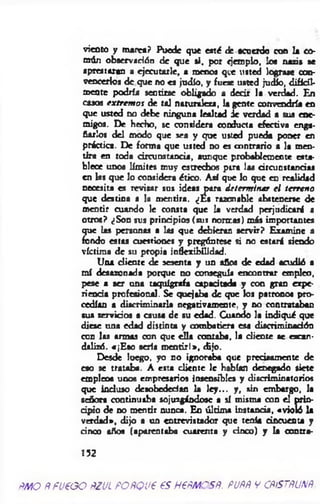 viento y marea? Puede que eaté de acuerdo con la co­
mún observación de que si, por ejemplo, loe nazis se
aprestaran a ejecutarle, a menos que usted lograse con­
vencerlos de que no es judio, y fuese usted judío, difícil­
mente podría sentirse obligado a decir la verdad. En
casos extremo* de tal naturaleza, la gente convendría en
que usted no debe ninguna lealtad ic verdad a sus ene­
migos. De hecho, se considera conducta efectiva enga­
ñarlos del modo que sea y que usted pueda poner en
practica. De forma que usted no es contrario a la men­
tira en toda árcunstancia, aunque probablemente esta­
blece unos límites muy estrechos pira las circunstancial
en las que lo considera ético. Así que lo que en realidad
necesita es revisar sus ideas para determ inar el terreno
que destina a la mentira. ¿Es razonable abstenerse de
mentir cuando le consta que la verdad perjudicaré a
otros? ¿Son sus principios (sus normas) m is importantes
que las personas a las que debieran servir? Examine a
fondo estas cuestiones y pregúntese si no estará siendo
víctima de su propia infkxibilidad.
Una cliente de sesenta y un años de edad acudió a
m í desazonada porque no conseguía encontrar empleo,
pese a ser una taquígrafa capacitada y con gran expe­
riencia profesional. Se quejaba de que los patronos pro­
cedían a discriminarla negativamente, y no contrataban
sus servidos a causa de su edad. Cuando la indiqué que
diese una edad distinta y combatiera esa discriminadón
con las armas con que ella contaba, la cliente se escan­
dalizó. «¡E so sería m entir!*, dijo.
Desde luego, yo no ignoraba que precisamente de
eso se trataba. A esta cliente le habían denegado siete
empleos unos empresarios insensibles y discriminatorios
que incluso desobedecían la le y ... y, sin embargo, la
señora continuaba sojuzgándose a sí misma con el prin-
dpio de no mentir nunca. En últim a instancia, «violó la
verdad», dijo a un entrevistador que tenía cincuenta y
cinco años (aparentaba cuarenta y cinco) y la contra-
152
ÑMQ ñfU€GO fiZJL POftQUt 65 H€ÑMOSÑ. PUftÑ V CñfSTfíUNñ.
 