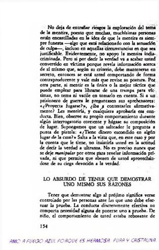 No deja de entrañar riesgo« lá exploración del tema
de la m entira, puesto que muchas, muchísimas personas
están encastilladas en la idea de que la mentira es siem­
pre funesta — algo que está relacionado con la scnsadóft
de culpa— , incluso en aquellas circunstancias en que sea
justificable. Evidentemente, no apoyo la mentira indis­
criminada. Pero si por decir la verdad va a acabar usted
convertido en víctima porque revela información acerca
de sí mismo que, según su criterio, debe mantenerse en
secreto, entonces se está usted comportando de forma
contraproducente y vale más que revise su postura. Por
otra parte, si mentir es la única o la mejor táctica que
puede emplear para librarse de una trampa para víc­
timas, no tema ni vacile en tomarlo en cuenta. Si a un
prisionero de guerra le preguntasen sus aprehensores:
«¿Proyecta fugarse?*, ¿iba ji contestarles afirmativa­
mente? Les mentiría, y cualquiera aprobaría esa con­
ducta. Bien, observe su propio comportamiento durante
algún interrogatorio corriente y hágase su composición
de lugar. Supongamos que un salteador le pregunta a
punta de pistola: «¿T iene dinero escondido en algún
lugar de la casa?» Salta a la vista que, en este caso y por
la cuenta que le tiene, no insistiría usted en la actitud
de decir la verdad a ultranza. No es preciso nunca que
se deje manipular por otros pora revelar información pri­
vada, ni que permita que abusen de usted aprovechán­
dose de su ciega devoción a la verdad.
LO ABSURDO DE TENER QUE DEMOSTRAR
UNO MISMO SUS RAZONES
Tener que demostrar algo al prójimo significa verse
controlado por las personas ante las que uno debe efec­
tuar la prueba. La conducta discretamente efectiva no
comporta necesidad alguna de ponerse uno a prueba. De
niño, el comportamiento de usted estaba recósante de
154
ÑMO ÑÑU600 ÑZUL FOÑQU6 6S H6ÑMOSÑ. PUÑÑ V CÑiSTÑUNÑ.
 