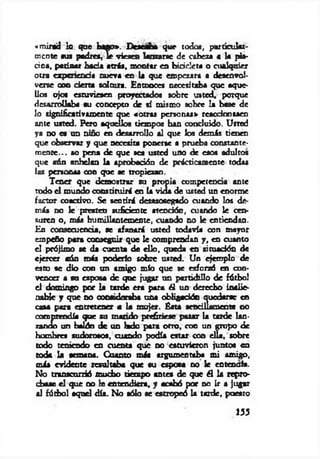 «m irad lo que bago*. Deseaba que todos, particular­
mente sus padrea, le vieses lanzarse de cabeza a la pis­
cina, patinar hada atrás, montar en bicicleta o cualquier
otra ap erre ad a m iera en la que empezara a desenvol­
verse con d erta solana. Entonces necesitaba que aque­
llos ojos estuviesen proyectados sobre usted, porque
desarrollaba su concepto de sí mismo sobre la base de
lo significativamente que «otras personal» reaedooasen
ante usted. Pero aquellos tiempos han concluido. Usted
ya no a un niño en desarrollo al que los dem is tienen
que observar y que necesita ponerse a prueba constante­
m ente... so pena de que sea usted uno de esos adultos
que aún anhelan la aprobación de prácticamente todas
las personas con que se tropiezan.
Tener que demostrar su propia competencia ante
todo el mundo constituirá en la vida de usted un enorme
factor coactivo. Se sentirá desasosegado cuando los de­
más no le presten suficiente atención, cuando le cen­
suren o, más humillantemente, orando no le entiendan.
En consecuencia, se afanará usted todavía oon mayor
empeño para conseguir que le comprendan y , en cuanto
el prójimo se da cuenta de ello, queda en aituadón de
ejercer cáo más poderlo sobre usted. Un ejemplo de
esto se dio con un amigo mío que se esforzó en con­
vencer a su esposa de que jugar un partidillo de fútbol
el domingo por la tarde era para él un derecho inalie­
nable y que no consideraba una obligación quedarse en
casa para entretener a la mujer. Ésta sendllam eote <10
comprendía que su m ando prefiriese pasar la tarde lan­
zando un balón de un lado para otro, con un gropo de
hombres sudorosos, cuando podía estar con ella, sobre
todo teniendo en cuenta que no estuvieron juntos en
toda la semana. Cuanto más argumentaba m i amigo,
más evidente resultaba que su esposa no le entendía.
No transcurrió mucho tiempo antes de que él la repro­
chase el que no le entendiera, y acabó por no ir a jugar
al fútbol aquel día. No sólo se estropeó la tarde, poeato
155
 