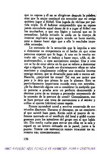 que su esposa y ¿I no se dirigieron después la palabra,
sino que la mujer continuó sin entender que mi amigo
quisiera jugar al fútbol. Una jugada de víctima por par­
tida triple. Si él hubiese comprendido que su esposa
jamás entendería aquel deseo de ir a jugar al fútbol con
los muchachos, y que era lógico y natural que no lo
entendiese, habría evitado la caída en la trampa, de
intentar explicarle que seguía siendo un buen marido,
pese a desear hacer algo que a ella !e resultaba impo­
sible entender.
Lo contrario de la sensación que le impulsa a uno
a demostrar su competencia es el hecho de que otras
personas esperen que lo haga. A uno no le resulta ex­
traño oír: «¿Q ué te indujo a hacer eso», «A h, sí, de-
muéstramelo», u otro sentimiento sim ilar. Una y otra
vez se ha de estar alerta en lo que se refiere a demostrar
algo a alguien. Se puede ser discretamente eficaz en tale*
ocasiones y simplemente celebrar una consulta interna
consigo mismo, que se desarrolle poco más o rueños así:
Hacerlo, ¿mejorará las cosas? Tal vez sea mejor que
pase y le deje que piense k> que le plazca». Esto es
particularmente importante cuando trata con extraños.
¿Se ha detenido alguna vez a considerar lo estúpido que
es ponerse a prueba ante un perfecto desconocido y
destinar porte de su tiempo a pretender convencerle de
lo correcto de la postura de usted? Generalmente, eso
se hace porque uno trata de convencerse a si m ism o y
utiliza al oyente (víctima) como eapejo.
Pronto aprenderá usted a sentirse encantado de sus
triunfos discretos. Durante el descanso, en un concierto
al que asistió hace poco, Kevin salió al puesto de re­
frescos montado en el vestíbulo del local y pidió cuatro
gaseosas para los miembros del grupo con el que había
¡do. Dio media vuelta para entrar con ellas en la sala y
reparó en un letrero colocado en la pared, junto a la
puerta: T o d o s l o s r e f r e s c o s d e b e n t o m a r s e e n e l
PUESTO DBL CONCESIONARIO.
156
ÑMO ÑPU6GO ÑZUL POÑQU€ €S H6ÑMCSÑ. PUÑÑ y CÑÍSTÑUNÑ.
 