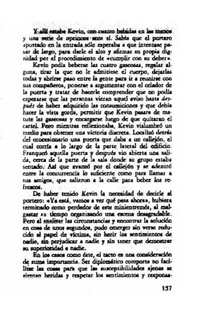 Y allí estaba Kevin, oon cuatro bebidas en las mano*
y una serie de opciones ante ai. Sabía que el portero
apostado en 1« entrada sólo esperaba a que intentase pa-
&ar de largo, para darle el alto y afirmar su propia dig­
nidad por el procedimiento de «cum plir con su deber*.
Kevin podía beberse las cuatro gasconas, regalar al­
guna, tirar la que no 1c admitiese el cuerpo, dejarla*
codas y abrirse paso entre la gente pora ir a reunirse con
sus compañeros, ponerte a argumentar con el celador de
la puerta y tratar de hacerle comprender que no podía
esperarse que las personas vieran aquel aviso basta d es­
pués de haber adquirido las consumiciones y que debía
hacer la vista gorda, permitir que Kevin pasara de ma­
tute las gaseosas y encargarse luego de que quitaran el
cartel. Pero mientras rcflexioniba, Kevin vislumbró un
medio para obtener una victoria discreta. Localizó detrás
c d concesionario una puerta que daba a un callejón, el
cual corría a lo largo de la parte lateral del edificio.
Franqueó aquella puerta y después vio abierta una sali­
da, cerca de la parte de la sala donde su grupo estaba
sentado. Así que avanzó por el callejón y se adentró
entre la concurrencia lo suficiente como para llamar a
sus amigos, que salieron a la calle para beber los re­
frescos.
De haber tenido Kevin la necesidad de decirle ai
portero: «Y a está, vamos a ver qué pasa ahora», hubiera
terminado como perdedor de este minientremés, al mal­
gastar su tiempo organizando ana escena desagradable.
Pero al «n«lñt«r las circunstancias y encontrar la solución
en coaa de unos segundos, pudo emerger sin verse redu­
cido al papel de victim a, sin herir loa sentimientos de
nadie, u n perjudicar a nadie y sin tener que demostrar
su superioridad a nadie.
En loa casos oomo éste, el tacto es una consideración
de suma importancia. Set diplomático comporta no faci­
litar las cosas partí que las susceptibilidades ajenas se
«ii-nun heridas y respetar los sentimientos y respoosa-
157
 