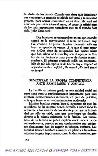 bilidacies de loe demás. Cuando uro tiene que demostrar«
sus «razones», • menudo se olvida del tacto y sa mix»triti
grosero, para acabar convertido efl víctima. He aquí ntfj
anecdota preferida sobre el tacto, jü como la refirió uno
de los más importantes narradores que en el mundo h a*
sido, John Steinbeck:
Dos hombres se encootraban en un bar, cuando-
surgió en la conversación el tema de Groen Bay*
(W isconsin). El prim er hombre comentó: «Ea u a
lugar estupendo de veras*. A lo que el otro repu-»
so: «¿Q ué tiene de estupendo? Las únicas cosai
que han salido de Groen Bay son el equipo de fút­
bol de los Ptdcers y unas piaras de furcias mama
rrachas*. El primero protestó: «¡E b , un momento,
hijo de tal! M i esposa es de Green B ay». Replicó e l
segundo hombre: «¡O h ! ¿De veras? ¿En q u i pues­
to j**ga?
DEMOSTRAR LA PROPIA COMPETENCIA
ANTE FAMILIARES Y AMIGOS
La fam ilia en primer grado es una unidad social en
cuyo seno resulta particularmente importante p a n uno
efectuar demostraciones interiores, en plan de práctica,
m is que lanzarse en enfrentamientos acalorados.
Muchas familias operan bajo el supuesto de que loa
miembros de las mismas tienen derecho a saber todó lo
referente a los asuntos de loa demás y de qoe la intimi­
dad no sólo es tabú, tino que constituye un desafío
directo a la misma existencia de la fam ilia. T/t miem­
bros de la fam ilia se piden explicaciones unos a otros
reiteradamente, cuando *e ven confrontados con parien­
tes dominantes han de sugerir soluciones, etcétera. Las
familias tienden también a «asistir en pleno» a las solem­
nidades de gran importancia, como bodas, funerales, gn*
158
ÑAtO ÑFUEGO ÑZUiPORQUE ES HEÑMOSÑ. FUÑÑ y CÑiSTÑUXÑ
 