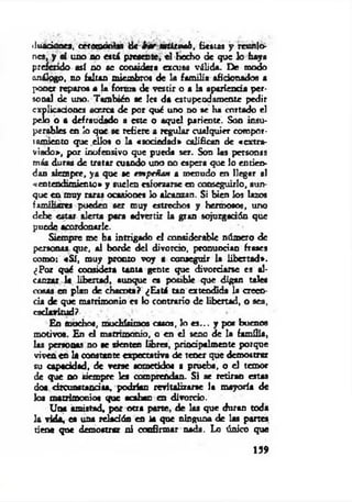<1u«cionej, ceremonias de bar tm itvah, fiestas y reunio­
nes, y si uno no est i presente, el hecho de que lo haya
preferido así no se considera excusa válida. De modo
análogo, no faltan miembros de la fam ilia aficionados a
poner reparos a la forma de vestir o a la apariencia per­
sonal de uno. También ae le* da estupendamente pedir
explicaciones acerca de por qué uno no se ha cortado el
pelo o a defraudado a este o aquel pariente. Son insu­
perables en lo que se refiere a regular cualquier compor­
tamiento que ellos o la «sociedad» califican de «extra­
viado», por inofensivo que pueda ser. Son las personas
más duras de tratar cuando uno no espera que lo entien­
dan siempre, ya que se em peñan a menudo en llegar al
«entendimiento» y suelen esforzarse en conseguirlo, aun­
que en muy raras ocasiones io alcanzan. Si bien los lazos
familiares pueden ser muy estrechos y hermoso«, uno
debe estar alerta para advertir la gran sojuzgadón que
puede acordonarle.
Siempre me ha intrigado el considerable número de
personas que, al borde del divorcio, pronuncian frases
como: «S í, muy pronto voy a conseguir la libertad*.
¿Por qué considera tanta gente que divorciarse es al­
canzar la libertad, aunque ea posible que digan tales
cosas en plan de chacota? ¿Está tan extendida la creen­
cia de que matrimonio es lo contrario de libertad, o sea,
esclavitud?
En muchos, mochísimos casos, lo e s ... y por buenos
motivos. En el matrimonio, o en el seno de la familia,
las personas no se sienten libres, priodpalmente porque
viven en la constante expectativa de tener que demostrar
su capacidad, de verse sometido# a prueba, o el temor
de que no siempre les comprendan. Si ae retiran estas
dos circunstancias, podrían revitalizarae la mayoría de
los matrimonios que acaban en divorcio.
Una amistad, por otra parte, de las que duran toda
la vida, ea una relación en ia que ninguna de las partes
tiene que demostrar ni confirmar nada. Lo único que
159
 