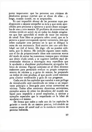 punto importante: que las personas son víctimas de
desafueros porque esperan que se abuse de ellas... y
luego, cuando sucede, no se sorprenden.
Es casi imposible abusar de las personas cuya pre­
disposición a dejarse atropellar es nula y que están aper­
cibidas para protestar y oponerse a quien desee sojuzgar­
los de una u otra manera. El problema de convertirse en
víctima reside en usted, no en todos los demás congéne­
res que han aprendido el modo de tocar los resortes
de usted. Este libro se proyecta sobre usted, que es la
persona a quien corresponde oponer resistencia, más que
sobre cualquier otra persona en la que se delegue la
tarea de esa resistencia. Está escrito con una sola fina­
lidad: ser útil al lector. Me digo: «Si no pueden utili­
zarlo, que lo dejen». He incluido algunos casos reales,
con el fin de proporcionarle ideas más concretas acerca
del modo de evitar las numerosas trampas para víctimas
que deseo eluda usted, y se sugieren también aquí de­
terminadas técnicas y estrategias muy específicas que
le ayudarán a abandonar profundamente arraigados há­
bitos de víctima. Figuran asimismo en el libro diversos
exámenes para permitirle evaluar su propio comporta­
miento de víctima y, a guisa de remate, he preparado
un índice de cien pruebas, al que puede usted remitirse
para ulterior verificación y guía de sus progresos.
Cada uno de los capítulos que suceden a este prólogo
de introducción está coordinado en torno a un impor­
tante principio o línea-guía para evitar convertirse en
víctima. Todos ellos contienen directrices antivíctima,
ejemplos acerca de cómo los dictadores del mundo tra­
bajan para impedirle a usted emplearlas, y tácticas y
ejemplos especiales que le respaldarán en la labor de
ayudarse a sí mismo.
De forma que todos y cada uno de los capítulos le
guiarán a través de un camino preciso, indicándole en
cuantos pasos dé usted cuál es la conducta correcta de
persona redimida.
17
 
